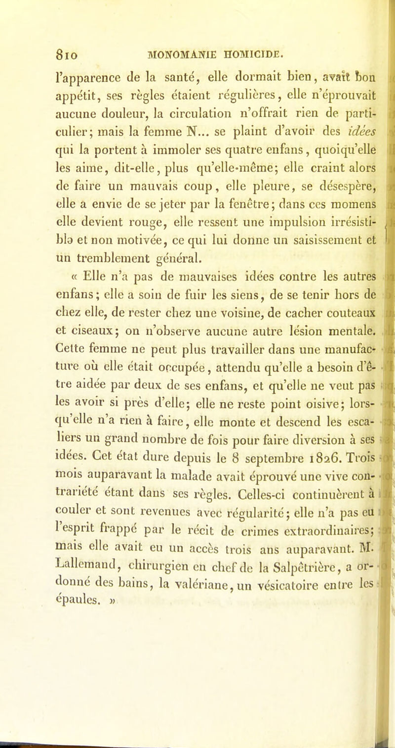 l'apparence de la santé, elle dormait bien, avait bon appétit, ses règles étaient régulières, elle n'éprouvait aucune douleur, la circulation n'offrait rien de parti- culier; mais la femme N... se plaint d'avoir des idées qui la portent à immoler ses quatre enfans, quoiqu'elle les aime, dit-elle, plus qu'elle-même; elle craint alors de faire un mauvais coup, elle pleure, se désespère, elle a envie de se jeter par la fenêtre ; dans ces momens elle devient rouge, elle ressent une impulsion irrésisti- bla et non motivée, ce qui lui donne un saisissement et un tremblement général. « Elle n'a pas de mauvaises idées contre les autres enfans; elle a soin de fuir les siens, de se tenir bors de cbez elle, de rester cbez une voisine, de cacher couteaux et ciseaux; on n'observe aucune autre lésion mentale. Cette femme ne peut plus travailler dans une manufac- ture où elle était occupée, attendu qu'elle a besoin d'ê- tre aidée par deux de ses enfans, et qu'elle ne veut pas les avoir si près d'elle; elle ne reste point oisive; lors- qu'elle n'a rien à faire, elle monte et descend les esca- liers un grand nombre de fois pour faire diversion à ses idées. Cet état dure depuis le 8 septembre 1826. Trois mois auparavant la malade avait éprouvé une vive con- trariété étant dans ses règles. Celles-ci continuèrent à couler et sont revenues avec régularité ; elle n'a pas eu 1 esprit frappé par le récit de crimes extraordinaires; mais elle avait eu un accès trois ans auparavant. M. Lallemand, chirurgien en chef de la Salpêtrière, a or- donné des bains, la valériane, un vésicatoire entre les épaules. )>