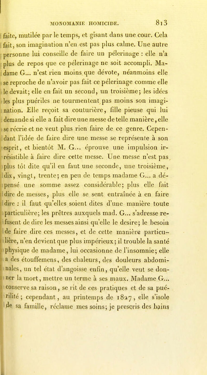 faite, mutilée par le temps, et gisant clans une cour. Cela fait, son imagination n'en est pas plus calme. Une autre personne lui conseille de faire un pèlerinage : elle n'a plus de repos que ce pèlerinage ne soit accompli. Ma- dame G... n'est rien moins, que dévote, néanmoins elle • se reproche de n'avoir pas fait ce pèlerinage comme elle le devait; elle en fait un second, un troisième; les idées les plus puériles ne tourmentent pas moins son imagi- nation. Elle reçoit sa couturière, fille pieuse qui lui demande si elle a fait dire une messe de telle manière, elle > se récrie et ne veut plus rien faire de ce genre. Gepen- Idant l'idée de faire dire une messe se représente à son [ esprit, et bientôt M. G... éprouve une impulsion ir- I résislible à faire dire cette messe. Une messe n'est pas, I plus tôt dite qu'il en faut une seconde, une troisième, il dix, vingt, trente; en peu de temps madame G... a dé- !ipensé une somme assez considérable; plus elle fait il dire de messes, plus elle se sent entraînée à en faire jldire ; il faut qu'elles soient dites d'une manière toute particulière; les prêtres auxquels mad. G... s'adresse re- fusent de dire les messes ainsi qu'elle le désire; le besoin de faire dire ces messes, et de celte manière particu- I lière, n'en devient que plus impérieux; il trouble la santé ;pphysique de madame, lui occasionne de l'insomnie; elle h a des étouffemens, des chaleurs, des douleurs abdomi- I nales, un tel état d'angoisse enfin, qu'elle veut se don- 1 ner la mort, mettre un terme à ses maux. Madame G... il conserve sa raison, se rit de ces pratiques et de sa pué- 'i rilité ; cependant, au printemps de iSuy, elle s'isole de sa famille, réclame mes soins; je prescris des bains