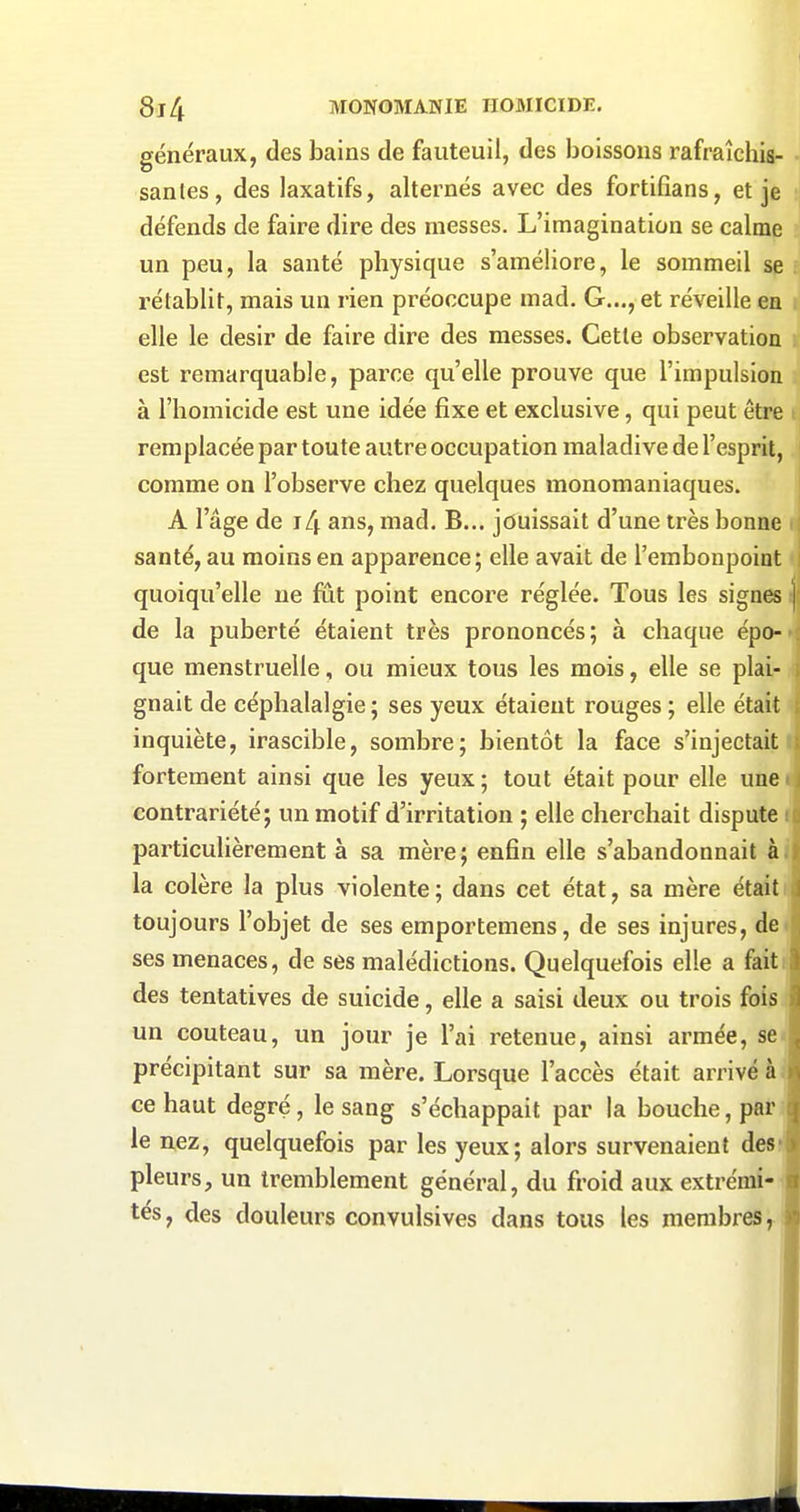 généraux, des bains de fauteuil, des boissons rafraîchis- santes , des laxatifs, alternés avec des fortifians, et je défends de faire dire des messes. L'imagination se calme un peu, la santé physique s'améliore, le sommeil se rétablit, mais un rien préoccupe mad. G..., et réveille en elle le désir de faire dire des messes. Cette observation est remarquable, parce qu'elle prouve que l'impulsion à l'homicide est une idée fixe et exclusive, qui peut être remplacée par toute autre occupation maladive de l'esprit, comme on l'observe chez quelques monomaniaques. A l'âge de j4 ans, mad. B... jouissait d'une très bonne santé, au moins en apparence; elle avait de l'embonpoint quoiqu'elle ne fût point encore réglée. Tous les signes de la puberté étaient très prononcés; à chaque épo- que menstruelle, ou mieux tous les mois, elle se plai- gnait de céphalalgie; ses yeux étaient rouges ; elle était inquiète, irascible, sombre; bientôt la face s'injectait fortement ainsi que les yeux ; tout était pour elle une < contrariété; un motif d'irritation ; elle cherchait dispute i particulièrement à sa mère; enfin elle s'abandonnait à. la colère la plus violente; dans cet état, sa mère était toujours l'objet de ses emportemens, de ses injures, de^ ses menaces, de ses malédictions. Quelquefois elle a fait des tentatives de suicide, elle a saisi deux ou trois fois un couteau, un jour je l'ai retenue, ainsi armée, se précipitant sur sa mère. Lorsque l'accès était arrivé à ce haut degré, le sang s'échappait par la bouche, par le nez, quelquefois par les yeux; alors survenaient des pleurs, un tremblement général, du froid aux extrémi- tés, des douleurs convulsives dans tous les membres,