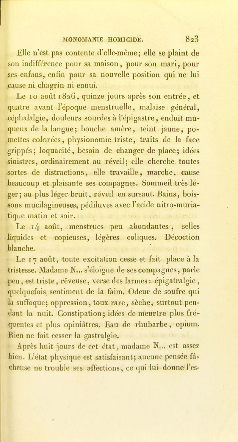 Elle n'est pas contente d'elle-même; elle se plaint de son indifférence pour sa maison, pour son mari, pour ses enfans, enfin pour sa nouvelle position qui ne lui cause ni chagrin ni ennui. Le 10 août 1826, quinze jours après son entrée, et quatre avant l'époque menstruelle, malaise général, céphalalgie, douleurs sourdes à l'épigastre, enduit mu- queux de la langue; bouche amère, teint jaune, po- mettes colorées, physionomie triste, traits de la face grippés; loquacité, besoin de changer de place; idées sinistres, ordinairement au réveil; elle cherche toutes sortes de distractions, elle travaille, marche, cause beaucoup et plaisante ses compagnes. Sommeil très lé- .ger; au plus léger bruit, réveil en sursaut. Bains, bois- sons mucilagineuses, pédiluves avec l'acide nitro-muria- tiqne matin et soir. Le août, menstrues peu abondantes , selles liquides et copieuses, légères coliques. Décoction blanche. Le 17 août, toute excitation cesse et fait place à la tristesse. Madame N... s'éloigne de ses compagnes, parle peu, est triste, rêveuse, verse des larmes : épigatralgic, quelquefois sentiment de la faim. Odeur de soufre qui la suffoque; oppression, toux rare, sèche, surtout pen- dant la nuit. Constipation; idées de meurtre plus fré- quentes et plus opiniâtres. Eau de rhubarbe, opium. Rien ne fait cesser la gastralgie. Après huit jours de cet état, madame N... est assez bien. L'état physique est satisfaisant; aucune pensée fâ- cheuse ne trouble ses affections, ce qui lui donne l'es-