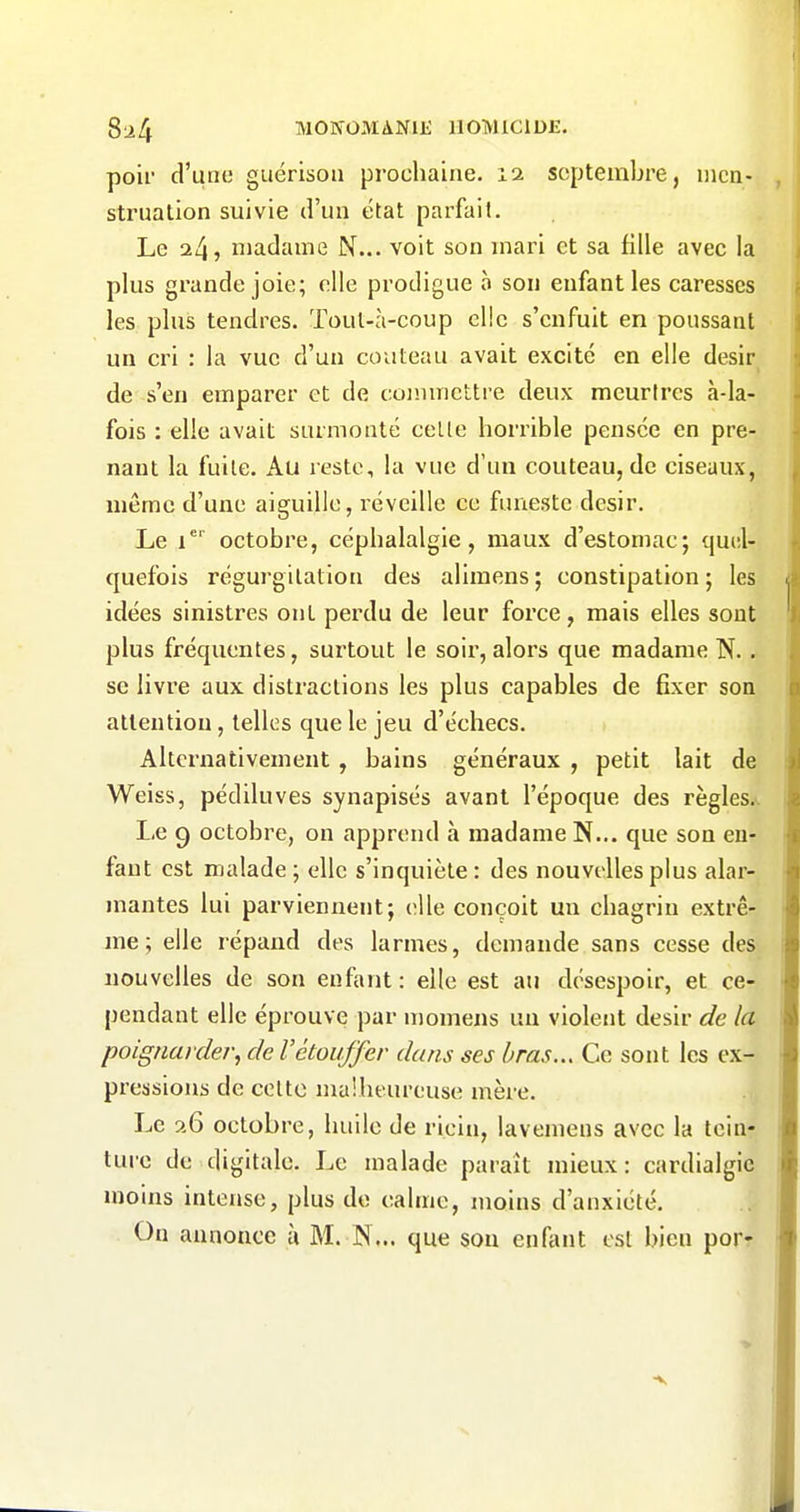 poil' d'une guérisoii prochaine. 12 septembre, iiicn- strualion suivie d'un état parfait. Le 24, madame N... voit son mari et sa fille avec la plus grande joie; elle prodigue à son enfant les caresses les plus tendres. Toul-à-coup elle s'enfuit en poussant un cri : la vue d'un couteau avait excité en elle désir de s'en emparer et de commettre deux meurtres «i-la- fois : elle avait surmonté celle horrible pensée en pre- nant la fuile. Au reste, la vue d'un couteau, de ciseaux, même d'une aiguille, réveille ce funeste désir. Le 1*^ octobre, céphalalgie, maux d'estomac; quel- quefois régurgitation des alimens ; constipation ; les idées sinistres ont perdu de leur force, mais elles sont plus fréquentes, surtout le soir, alors que madame N.. se livre aux distractions les plus capables de fixer son attention, telles que le jeu d'échecs. Alternativement, bains généraux , petit lait de Weiss, pédiluves synapisés avant l'époque des règles.'. Le 9 octobre, on apprend à madame N... que son en- fant est malade; elle s'inquiète: des nouvelles plus alar- mantes lui parviennent; elle conçoit un chagrin extrê- me; elle répand des larmes, demande sans cesse des nouvelles de son enfant : elle est au désespoir, et ce- pendant elle éprouve par momens un violent désir de la poignarder, de Vétouffer dans ses bras... Ce sont les ex- pressions de celte malheureuse mère. Le a6 octobre, huile de ricin, lavemens avec la tein- ture de digitale. Le malade paraît mieux: cardialgic moins intense, plus de calme, moins d'anxiété. On annonce à M. N... que son enfeuit est bien porr é