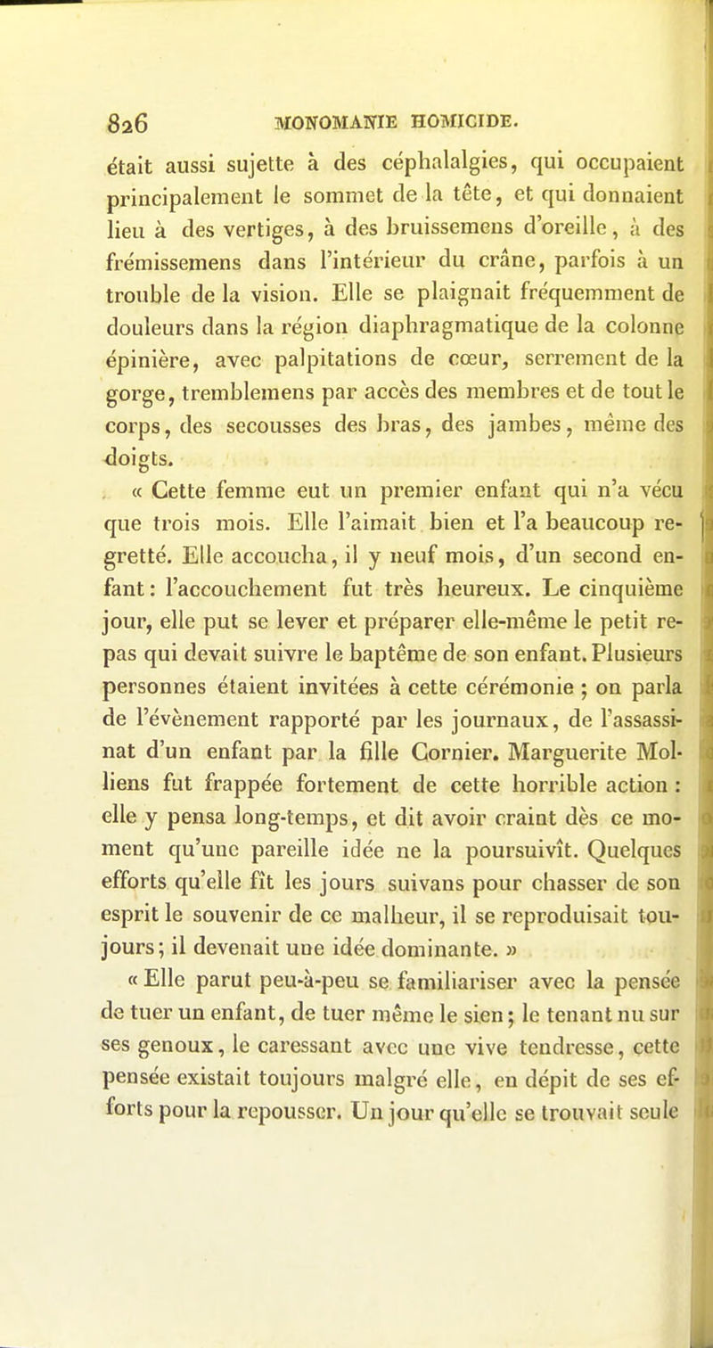 était aussi sujette à des céphalalgies, qui occupaient principalement le sommet de la tête, et qui donnaient lieu à des vertiges, à des bruissemens d'oreille, à des frémissemens dans l'intérieur du crâne, parfois à un trouble de la vision. Elle se plaignait fréquemment de douleurs dans la région diaphragmatique de la colonne épinière, avec palpitations de cœur, serrement de la gorge, trembleraens par accès des membres et de tout le corps, des secousses des bras, des jambes, même des doigts. « Cette femme eut un premier enfant qui n'a vécu que trois mois. Elle l'aimait bien et l'a beaucoup re- gretté. Elle accoucha, il y neuf mois, d'un second en- fant : l'accouchement fut très heureux. Le cinquième jour, elle put se lever et préparer elle-même le petit re- pas qui devait suivre le baptême de son enfant. Plusieurs personnes étaient invitées à cette cérémonie ; on parla de l'événement rapporté par les journaux, de l'assassi- nat d'un enfant par la fille Gornier. Marguerite Mol- liens fut frappée fortement de cette horrible action : elle y pensa long-temps, et dit avoir craint dès ce mo- ment qu'une pareille idée ne la poursuivît. Quelques efforts qu'elle fît les jours suivans pour chasser de son esprit le souvenir de ce malheur, il se reproduisait tou- jours; il devenait une idée dominante. » « Elle parut peu-à-peu se familiainser avec la pensée de tuer un enfant, de tuer même le sien ; le tenant nu sur ses genoux, le caressant avec une vive tendresse, cette pensée existait toujours malgré elle, en dépit de ses ef- forts pour la repousser. Un jour qu'elle se trouvait seule