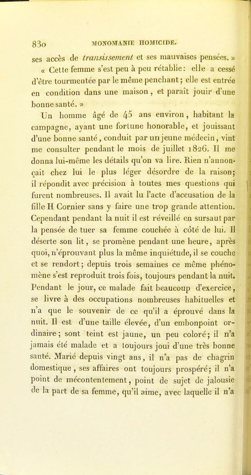 ses accès de transis sèment et ses mauvaises pensées. » c( Cette femme s'est peu à peu rétablie: elle a cessé d'être tourmentée par le même penchant ; elle est entrée en condition dans une maison, et paraît jouir d'une bonne santé. » Un homme âgé de 4^ ans environ, habitant la campagne, ayant une fortune honorable, et jouissant d'une bonne santé, conduit par un jeune médecin, vint me consulter pendant le mois de juillet 1826. Il me donna lui-même les détails qu'on va lire. Rien n'annon- çait chez lui le plus léger désordre de la raison; il répondit avec précision à toutes mes questions qui furent nombreuses. Il avait lu l'acte d'accusation de la fille H Cornier sans y faire une trop grande attention. Cependant pendant la nuit il est réveillé en sursaut par la pensée de tuer sa femme couchée à côté de lui. Il déserte son lit, se promène pendant une heure, après quoi, n'éprouvant plus la même inquiétude, il se couche et se rendort ; depuis trois semaines ce même phéno- mène s'est reproduit trois fois, toujours pendant la nuit. Pendant le jour, ce malade fait beaucoup d'exercice, se livre à des occupations nombreuses habituelles et n'a que le souvenir de ce qu'il a éprouvé dans la nuit. Il est d'une taille élevée, d'un embonpoint or- dinaire; sont teint est jaune, un peu coloré; il n'a jamais été malade et a toujours joui d'une très bonne santé. Marié depuis vingt ans, il n'a pas de chagrin domestique, ses affaires ont toujours prospéré; il n'a point de mécontentement, point de sujet de jalousie de la part de sa femme, qu'il aime, avec laquelle il n'a