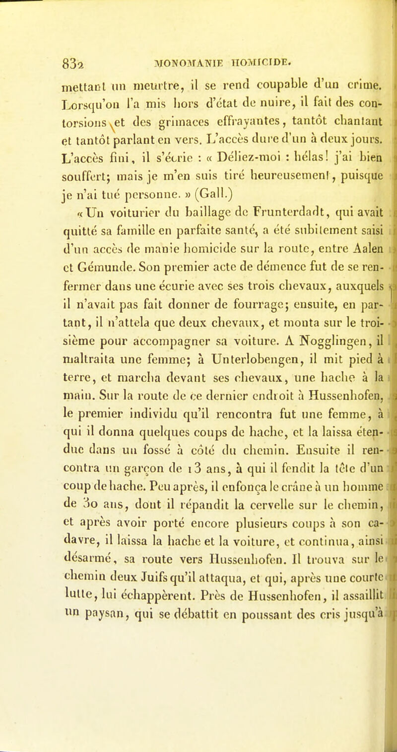 mettacl un meurtre, il se rend coupable d'un crime. Lorsqu'on l'a mis hors d'état de nuire, il fait des con- torsions ^et des grimaces effrayantes, tantôt chantant et tantôt parlant en vers. L'accès dure d'un à deux jours. L'accès fini, il s'écrie : « Déliez-moi : hélas! j'ai bien souffert; mais je m'en suis tiré heurcusemeni, puisque je n'ai tué personne. » (Gall.) . f(Un voiturier du baillage de Frunterdadt, qui avait quitté sa famille en parfaite santé, a été subitement saisi i d'un accès de manie homicide sur la roule, entre Aalen i: et Gémunde. Son premier acte de démence fut de se ren- - fermer dans une écurie avec ses trois chevaux, auxquels ï il n'avait pas fait donner de fourrage; ensuite, en par- • tant, il n'attela que deux chevaux, et monta sur le troi- • sième pour accompagner sa voiture. A Nogglingen, il t maltraita une femme; à Unterlobengen, il mit pied àt terre, et marcha devant ses chevaux, une hache à lai main. Sur la route de ce dernier endroit à Hussenhofen,, le premier individu qu'il rencontra fut une femme, ài qui il donna quelques coups de hache, et la laissa étep- ■ duc dans un fossé à côté du chemin. Ensuite il ren-- contra im garçon de i3 ans, à qui il fendit la lêle d'un: coup de hache. Peu après, il enfonça le crâne à un homme i de 3o ans, dont il répandit la cervelle sur le chemin, et après avoir porté encore plusieurs coups à son ca-' davre, il laissa la hache et la voiture, et continua, ainsi; désarmé, sa route vers Hussenhofen. Il trouva sur lei chemin deux Juifs qu'il attaqua, et qui, après une courte* lutte, lui échappèrent. Près de Hussenhofen, il assailliti un paysan, qui se débattit en poussant des cris jusqu'ài