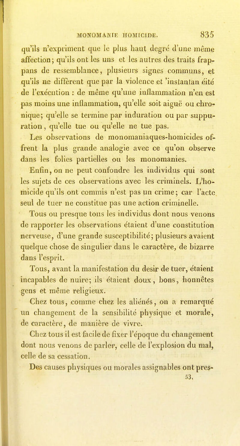 qu'ils n'expriment que le plus haut degré d'une même affection; qu'ils ont les uns et les autres des traits frap- pans de ressemblance, plusieurs signes communs, et qu'ils ne diffèrent que par la violence et 'instantan éité de l'exécution : de même qu'une inflammation n'en est pas moins une inflammation, qu'elle soit aiguë ou chro- nique; qu'elle se termine par induration ou par suppu- ration , qu'elle tue ou qu'elle ne tue pas. Les observations de raonomaniaques-homicides of- frent la plus grande analogie avec ce qu'on observe dans les folies partielles ou les monomanies. Enfin, on ne peut confondre les individus qui sont les sujets de ces observations avec les criminels. L'ho- micide qu'ils ont commis n'est pas un crime; car l'acte seul de tuer ne constitue pas une action criminelle. Tous ou presque tous les individus dont nous venons de rapporter les observations étaient d'une constitution nerveuse, d'une grande susceptibilité; plusieurs avaient quelque chose de singulier dans le caractère, de bizarre dans l'esprit. Tous, avant la manifestation du désir de tuer, étaient incapables de nuire; ils étaient doux, bons, honnêtes gens et même religieux. Chez tous, comme chez les aliénés, on a remarqué un changement de la sensibilité physique et morale, de caractère, de manière de vivre. Chez tous il est facile de fixer l'époque du changement dont nous venons de parler, celle de l'explosion du mal, celle de sa cessation. Des causes physiques ou morales assignables ont pres- 53.