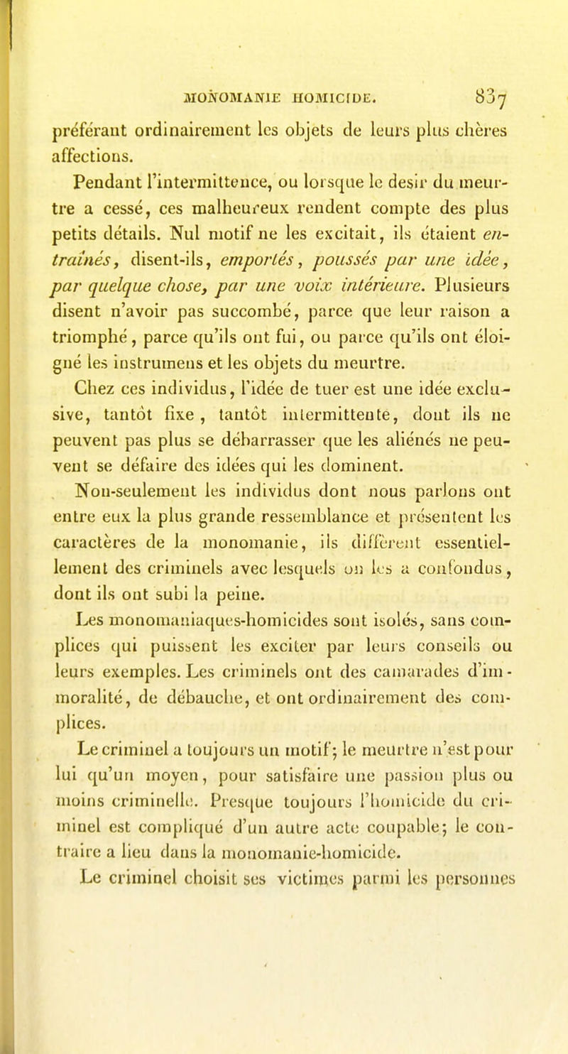 MONOMANIE JIGMIC1D£. préférant ordinairement les objets de leurs plus chères affections. Pendant rintex'mitteuce, ou lorsque le désir du meur- tre a cessé, ces malheureux rendent compte des plus petits détails. Nul motif ne les excitait, ils étaient en- traînés, disent-ils, emportés, poussés par une idée, par quelque chose, par une voix intérieure. Plusieurs disent n'avoir pas succombé, parce que leur raison a triomphé, parce qu'ils ont fui, ou parce qu'ils ont éloi- gné les instrumens et les objets du meurtre. Chez ces individus, l'idée de tuer est une idée exclu- sive, tantôt fixe , tantôt intermittente, dont ils ne peuvent pas plus se débarrasser que les aliénés ne peu- vent se défaire des idées qui les dominent. Non-seulement les individus dont nous parlons ont entre eux la plus grande ressemblance et présentent les caractères de la monomanie, ils diffèrent essentiel- lement des criminels avec lesquels un ks a confondus, dont ils ont subi la peine. Les monomaniaques-homicides sont isolés, sans com- plices qui puisbcnt les exciter par leuis conseils ou leurs exemples. Les criminels ont des camarades d'im- moralité, de débauche, et ont ordinairement des com- plices. Le criminel a toujours un motif; le meurtre n'est pour lui qu'un moyen, pour satisfaire une passion plus ou moins criminelK;. Pres([ue toujours rhoniicido du ci'i- minel est compliqué d'un autre acte coupable; le con- traire a lieu dans la monomanie-homicide. Le criminel choisit ses victimes parmi les personnes