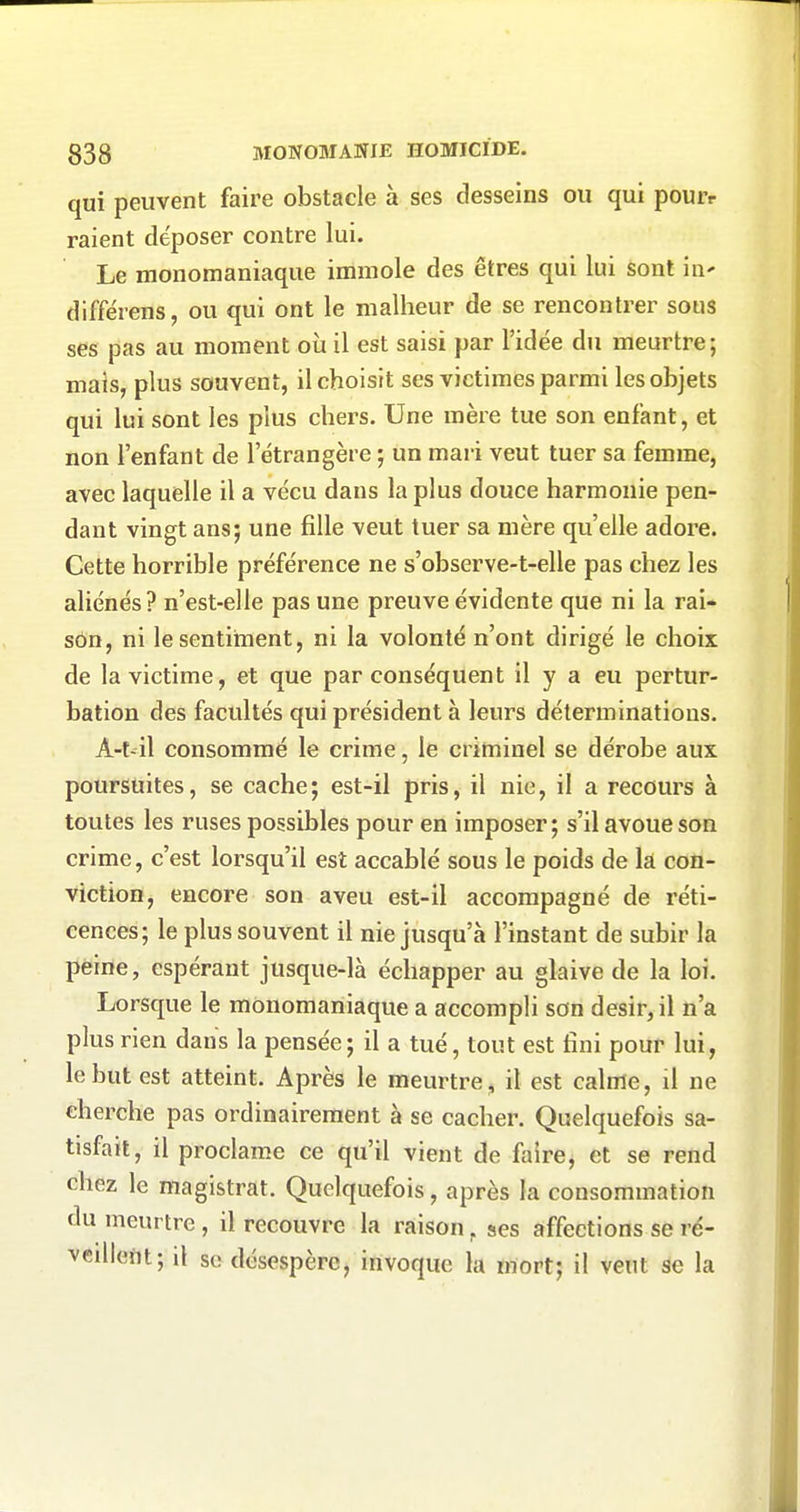 qui peuvent faire obstacle à ses desseins ou qui pouiv raient déposer contre lui. Le monomaniaque immole des êtres qui lui sont iii' différens, ou qui ont le malheur de se rencontrer sous ses pas au moment où il est saisi par l'idée du meurtre; mais, plus souvent, il choisit ses victimes parmi les objets qui lui sont les plus chers. Une mère tue son enfant, et non l'enfant de l'étrangère ; un mai'i veut tuer sa femme, avec laquelle il a vécu dans la plus douce harmonie pen- dant vingt ans; une fille veut tuer sa mère qu'elle adore. Cette horrible préférence ne s'observe-t-elle pas chez les aliénés? n'est-elle pas une preuve évidente que ni la rai- son, ni le sentiment, ni la volonté n'ont dirigé le choix de la victime, et que par conséquent il y a eu pertur- bation des facultés qui président à leurs déterminations. A-t-il consommé le crime, le criminel se dérobe aux poursuites, se cache; est-il pris, il nie, il a recours à toutes les ruses possibles pour en imposer; s'il avoue son crime, c'est lorsqu'il est accablé sous le poids de la con- viction, encore son aveu est-il accompagné de réti- cences; le plus souvent il nie jusqu'à l'instant de subir la peine, espérant jusque-là échapper au glaive de la loi. Lorsque le monomaniaque a accompli son désir, il n'a plus rien dans la pensée; il a tué, tout est fini pour lui, le but est atteint. Après le meurtre, il est calme, il ne cherche pas ordinairement à se cacher. Quelquefois sa- tisfait, il proclame ce qu'il vient de faire, et se rend chez le magistrat. Quelquefois, après la consommation du meurtre , il recouvre la raison, ses affections se ré- veillent; il se désespère, invoque la mort; il veut se la