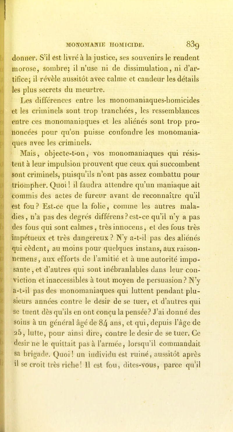 donner. S'il est livré à la justice, ses souvenirs le rendent morose, sombre; il n'use ni de dissimulation, ni d'ar- tifice; il révèle aussitôt avec calme et candeur les détails les plus secrets du meurtre. Les différences entre les monomaniaques-homicides et les criminels sont trop tranchées, les ressemblances éfltre ces monomaniaques et les aliénés sont trop pro- noncées pour qu'on puisse confondre les monomania- ques avec les criminels. Mais, objecte-t-on, vos mouomaniaques qui résis- tent à leur impulsion prouvent que ceux qui succombent Sont criminelsj puisqu'ils n'ont pas assez combattu pour triompher. Quoi ! il faudra attendre qu'un maniaque ait tommis des actes de fureur avant de reconnaître qu'il est fou? Est-ce que la folie, comme les autres mala- dies, n'a pas des degrés différens ? est-ce qu'il n'y a pas des fous qui sont calmes, très innocens, et des fous très impétueux et très dangereux ? N'y a-t-il pas des aliénés qui cèdent, au moins pour quelques instans, auxraison- hemens , aux efforts de l'amitié et à une autorité impo- sante , et d'autres qui sont inébranlables dans leur con- viction et inaccessibles à tout moyen de persuasion ? N'y a-t-il pas des monomaniaques qui luttent pendant plu- sieurs années contre le désir de se tuer, et d'autres qui 8e tuent dès qu'ils en ont conçu la pensée? J'ai donné des soins à un général âgé de 84 ans, et qui, depuis l'âge de 25, lutte, pour ainsi dire, contre le désir de se tuer. Ce désir ne le quittait pas à l'armée, lorsqu'il Commandait sa brigade. Quoi! un individu est ruiné, aussitôt après il se croit très riche! 11 est fou, dites-vous, parce qu'il