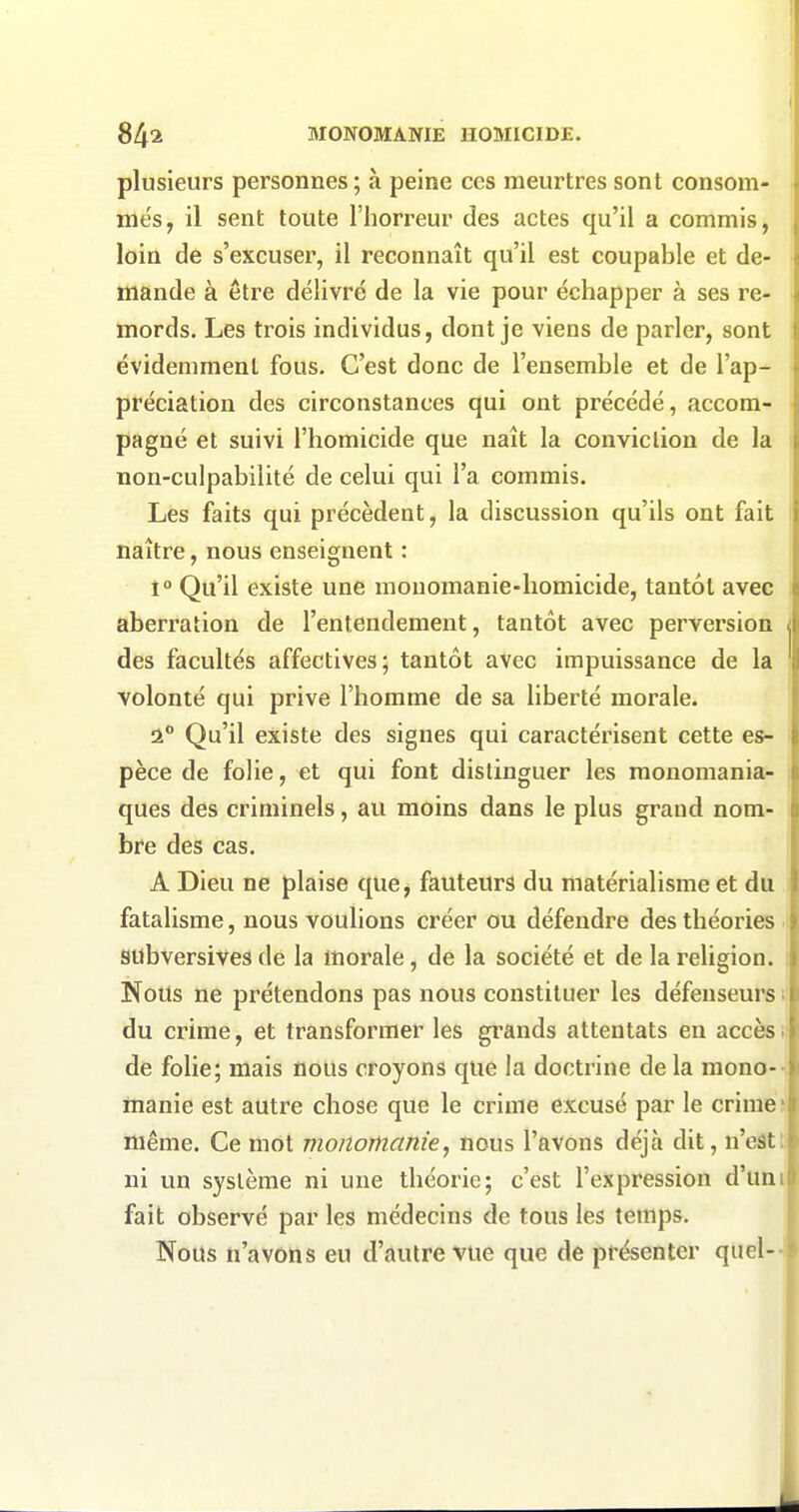 plusieurs personnes; à peine ces meurtres sont consom- més, il sent toute l'horreur des actes qu'il a commis, loin de s'excuser, il reconnaît qu'il est coupable et de- mande à être délivré de la vie pour échapper à ses re- mords. Les trois individus, dont je viens de parler, sont évidemment fous. C'est donc de l'ensemble et de l'ap- préciation des circonstances qui ont précédé, accom- pagné et suivi l'homicide que naît la conviction de la non-culpabilité de celui qui l'a commis. Les faits qui précèdent, la discussion qu'ils ont fait naître, nous enseignent : 1° Qu'il existe une mouomanie-homicide, tantôt avec aberration de l'entendement, tantôt avec perversion des facultés affectives; tantôt avec impuissance de la volonté qui prive l'homme de sa liberté morale. a° Qu'il existe des signes qui caractérisent cette es- pèce de folie, et qui font distinguer les raonomania- ques des criminels, au moins dans le plus grand nom- bre des cas. A Dieu ne plaise que, fauteurs du matérialisme et du fatalisme, nous voulions créer ou défendre des théories subversives de la morale, de la société et de la religion. Nous ne prétendons pas nous constituer les défenseurs i du crime, et transformer les grands attentats en accès ; de folie; mais nous croyons que la doctrine de la mono--, manie est autre chose que le crime excusé par le crime; même. Ce mot monomanie, nous l'avons déjà dit, n'eâtt- ni un système ni une théorie; c'est l'expression d'uni fait observé par les médecins de tous les temps. Nous n'avons eu d'autre vue que de présenter quel-