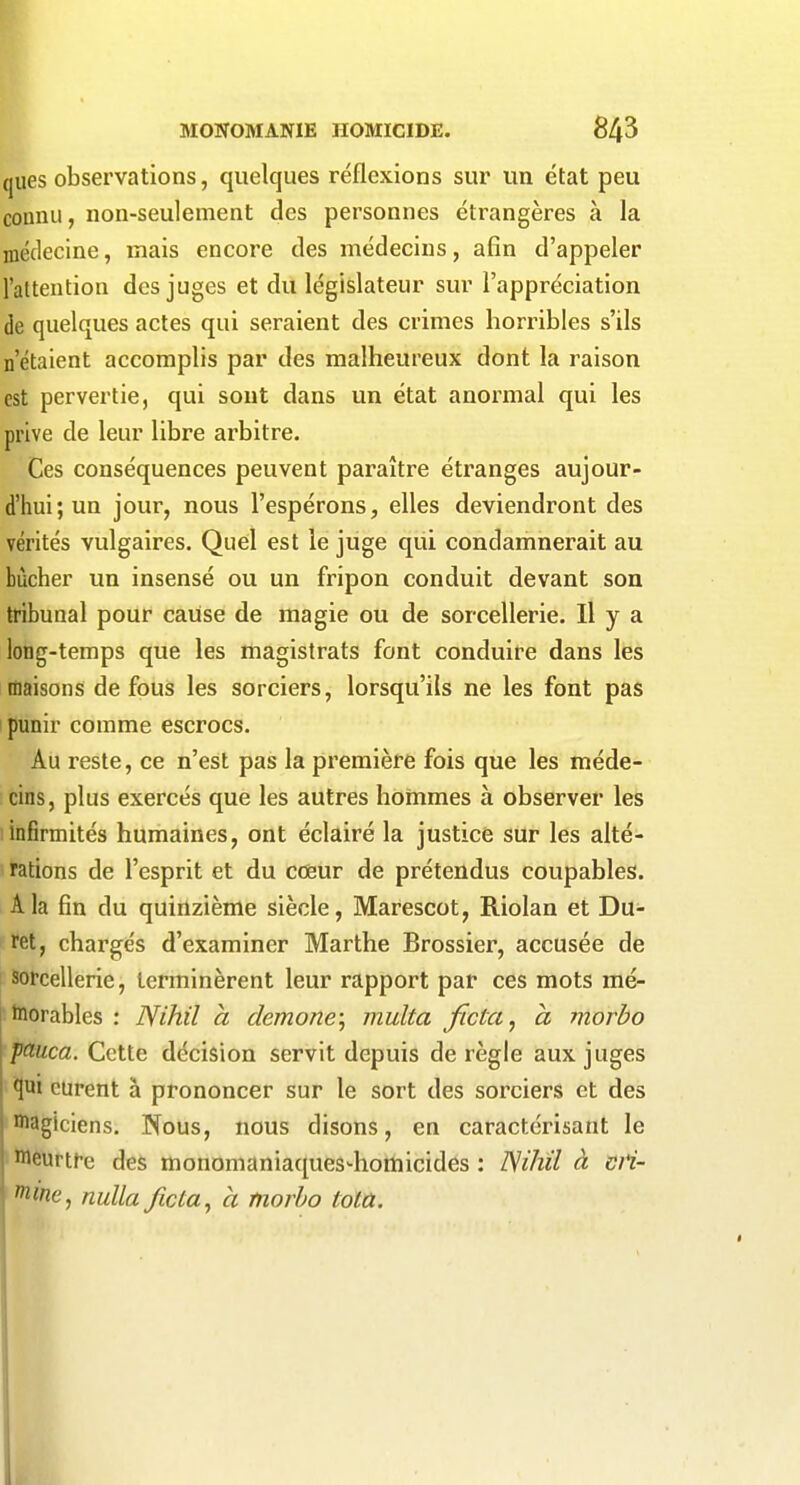 ques observations, quelques réflexions sur un état peu connu, non-seulement des personnes étrangères à la médecine, mais encore des médecins, afin d'appeler l'attention des juges et du législateur sur l'appréciation de quelques actes qui seraient des crimes horribles s'ils n'étaient accomplis par des malheureux dont la raison est pervertie, qui sont dans un état anormal qui les prive de leur libre arbitre. Ces conséquences peuvent paraître étranges aujour- d'hui; un jour, nous l'espérons, elles deviendront des vérités vulgaires. Quel est le juge qui condamnerait au bûcher un insensé ou un fripon conduit devant son tribunal pour cause de magie ou de sorcellerie. H y a long-temps que les magistrats font conduire dans les maisons de fous les sorciers, lorsqu'ils ne les font pas punir comme escrocs. Au reste, ce n'est pas la première fois que les méde- cins, plus exercés que les autres honimes à observer les infirmités humaines, ont éclairé la justice sur les alté- rations de l'esprit et du coeur de prétendus coupables. A la fin du quinzième siècle, Marescot, Riolan et Du- ret, chargés d'examiner Marthe Brossier, accusée de sorcellerie, terminèrent leur rapport par ces mots mé- j hiorables : Nihil à demone\ multa ficta^ a niorbo pauca. Cette décision servit depuis de règle aux juges qui curent à prononcer sur le sort des sorciers et des Biagiciens. Nous, nous disons, en caractérisant le meurtre des monomaniaques-homicides : Nihil à di- vine, nuUa ficta^ a fnorbo toia.