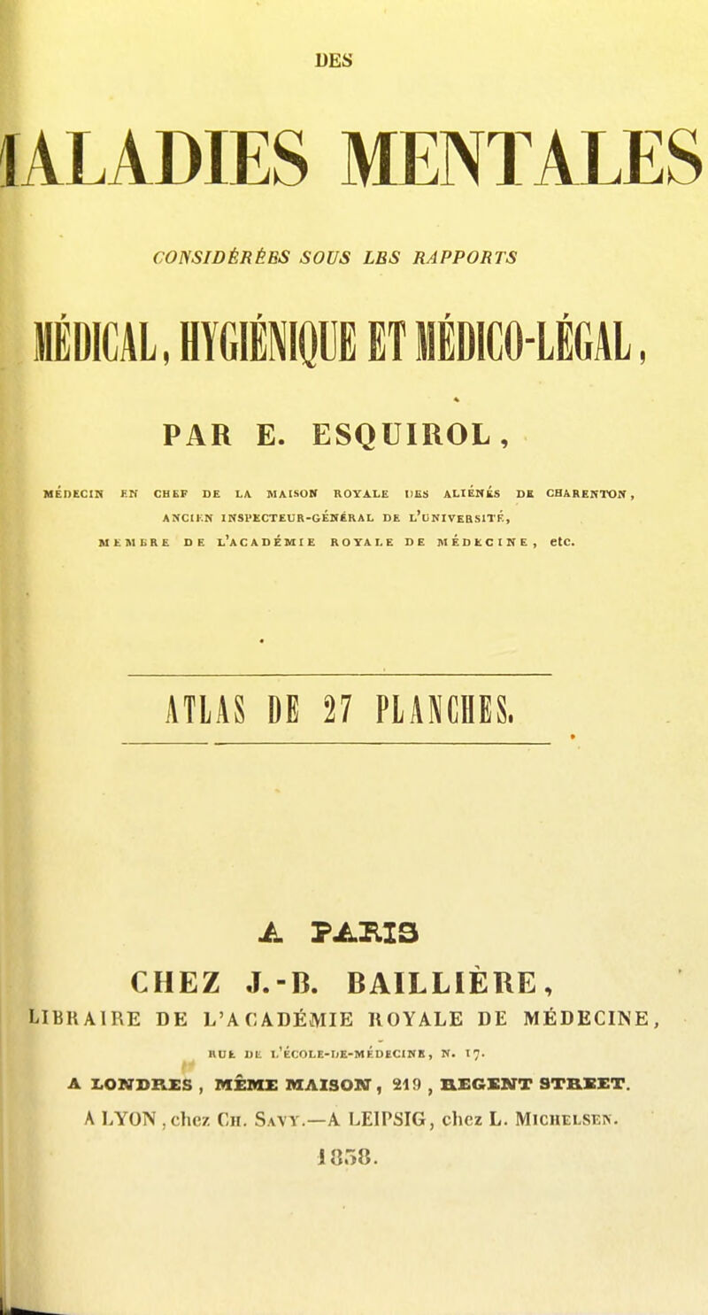 DES lALADIES MENTALES CONSIDÉRÉES SOUS LES RAPPORTS l MÉDICAL, HYGIÉNIQUE ET MÉDICO-LÉGAL PAR E. ESQUIROL, MÉDECin HH CHEF DE LA MAISON ROYALE DES ALIÉNÉS DE CHARENTON , ANCtKN irfSl'ECTEUR-GÉKERAL DE L'uKIVEaSITÉ, MEMBRE DE l'aCADÉMIE ROYALE DE MEDECINE, etc. ATLAS DE 27 PLANCHES. A PARIS CHEZ J.-B. BAILLIÈRE, LIBRAIRE DE L'ACADÉMIE ROYALE DE MÉDECINE, BUE DE l'ÉCOLE-I)E-MÉDECINB, N. I7. r A LONDRES , MÊME MAISOlff, 219 , aEGXNT STRSET. A LYON , chez Ch. Savy.—A LEIPSIG, chez L. Michelsek. 1858.