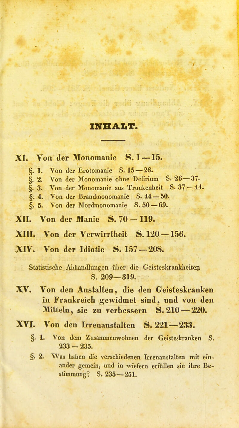 INHALT XI. Von der Monomanie S. 1 —15. §. 1. Von der Erotomanie S. 15 — 26. §. 2. Von der Monomanie ohne Delirium S. 26—37. §. 3. Von der Monomanie aus Trunkenheit S. 37 —44. §. 4. Von der Brandmonomanie S. 44 — 50. §. 5. Von der Mordmonomanie S. 50 — 69. XII. Von der Manie S. 70 - 119. XIII. Von der Verwirrtheit S. 120 —156. XIV. Von der Idiotie S. 157 — 208. Statistische Abhandlungen über die Geisteskrankheiten S. 209—319. XV. Von den Anstalten, die den Geisteskranken in Frankreich gewidmet sind, und von den Mitteln, sie zu verbessern S. 210 — 220. XVI. Von den Irrenanstalten S. 221—233. §. I. Von dem Zusammenwohnen der Geisteskranken S. 233 — 235. §. 2. Was haben die verschiedenen Irrenanstalten mit ein- ander gemein, und In wiefern erfüllen sie ihre Be- stimmung? S. 235—251.