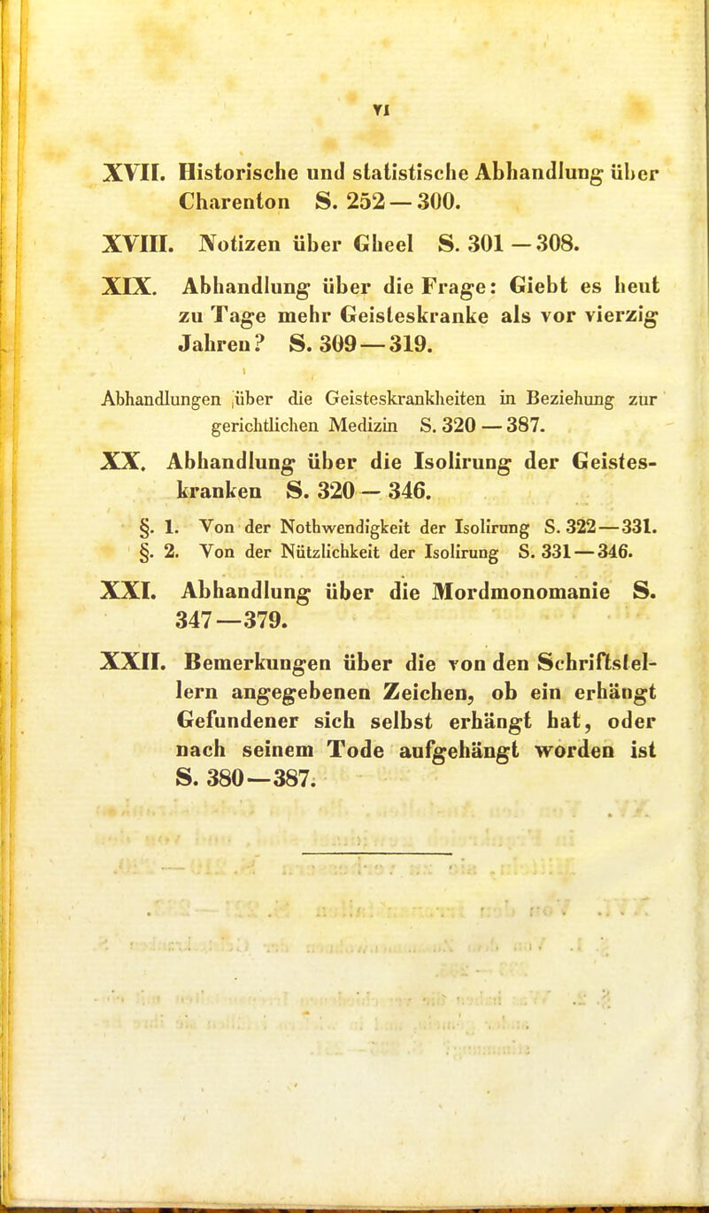 XVII. Historische und statistische Abhandlung über Charenton S. 252 — 300. XVm. Notizen über Gheel S. 301—.308. XIX. Abhandlung über die Frage: Giebt es heut zu Tage mehr Geisleskranke als vor vierzig Jahren? S. 309 —319. Abhandlungen |über die Geisteskranklieiten in Beziehung zur gerichtüchen Medizin S. 320 — 387. XX. Abhandlung über die Isolirung der Geistes- kranken S. 320 -346. §. 1. Von der Nothwendigkeit der Isolirung S. 322 — 331. §. 2. Von der Nützlichkeit der Isolirung S. 331 — 346. XXI. Abhandlung über die Mordmonomanie S. 347—.379. XXII. Bemerkungen über die von den Schriflslel- lern angegebenen Zeichen, ob ein erhängt Gefundener sich selbst erhängt hat, oder nach seinem Tode aufgehängt worden ist S. 380—387.