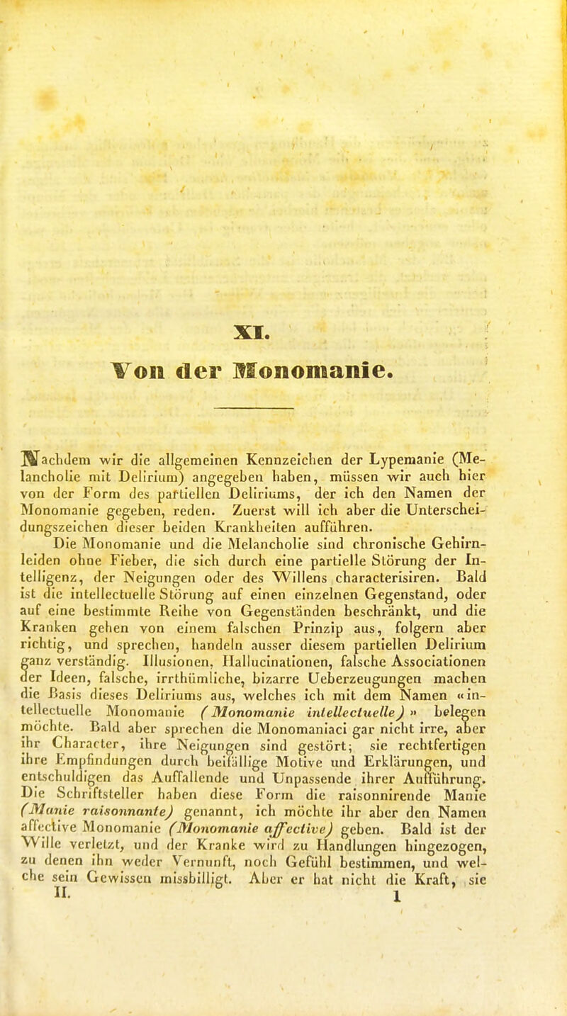 XI. Von der Monomanie IVachJem wir die allgemeinen Kennzeichen der Lypemanie (Me- lancholie mit Delirium) angegeben haben, müssen wir auch hier von der Form des partiellen Deliriums, der ich den Namen der Monomanie gegeben, reden. Zuerst will ich aber die Unterschei- dungszeichen dieser beiden Krankheiten aufführen. Die Monomanie und die Melancholie sind chronische Gehirn- leiden ohne Fieber, die sich durch eine partielle Störung der In- telligenz, der Neigungen oder des Willens characterislren. Bald ist die intellectuelle Störung auf einen einzelnen Gegenstand, oder auf eine bestimmte Reihe von Gegenständen beschränkt, und die Kranken gehen von einem falschen Prinzip aus, folgern aber richtig, und sprechen, handeln ausser diesem partiellen Delirium ganz verständig. Illusionen, Ilaliucinalionen, falsche Associationen der Ideen, falsche, irrthümliche, bizarre Ueberzeugungen machen die Iiasis dieses Deliriums aus, welches ich mit dem Namen «in- tellectuelle Monomanie (Monomanie inlellecUielle) » belegen möchte. Bald aber sprechen die Monomaniacl gar nicht irre, aber ihr Character, ihre Neigungen sind gestört; sie rechtfertigen ihre Empfindungen durch beifällige Motive und Erklärungen, und entschuldigen das Auffallende und Unpassende ihrer Auflührung. Die Schriftsteller haben diese Form die ralsonnirende Manie (Manie raisonnanie) genannt, ich möchte ihr aber den Namen aflective Monomanie (Monomanie affective) geben. Bald ist der Wille verletzt, und der Kranke wird zu Handlungen hingezogen, zu denen ihn weder Vernunft, noch Gefühl bestimmen, und wel- che sein Gewissen missbilligt. Aber er hat nicht die Kraft, sie