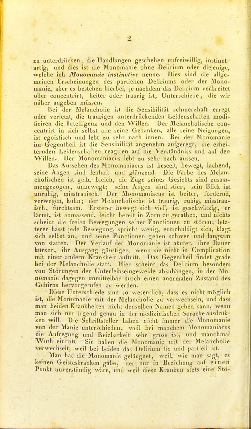 zu unterdrücken; die Handlungen geschehen unfreiwillig, instiuct- artig, und dies ist die Monomanie ohne Delirium oder diejenige, welche ich Monomanie instincCive nenne. Dies sind die allge- meinen Erscheinungen des partiellen Deliriums oder der Mono- manie, aber es bestehen hierbei, je nachdem das Delirium verbreitet oder concentrirt, heiter oder traurig ist, Unterschiede, die wir näher angeben müssen. Bei der Melancholie Ist die Sensibilität schmerzhaft erregt oder verletzt, die traurigen unterdrückenden Leidenschaften modi- ficiren die Intelligenz und den Willen. Der Melancholische con- centrirt in sich selbst alle seine Gedanken, alle seine Neigungen, ist egoistisch und lebt zu sehr nach Innen. Bei der Monomanie im Gegentheil ist die Sensibilität angenehm aufgeregt, die erhei- ternden Leidenschaften reagiren auf die Verständniss und auf den Willen. Der Monomaniacus lebt zu sehr nach aussen. Das Aussehen des Monomaniacus Ist beseelt, bewegt, lachend, seine Augen sind lebhaft und glänzend. Die Farbe des Melan- cholischen Ist gelb, bleich, die Züge seines Gesichts sind zusam- mengezogen, unbewegt; seine Atigen sind stier, sein Blick ist unruhig, misstrauisch. Der Monomaniacus Ist heiter, fordernd, verwegen, kühn; der Melancholische ist traurig, ruhig, misstrau- isch, furchtsam. Ersterer bewegt sich viel', ist geschwätzig, er lärmt, Ist anniassend, leicht bereit in Zorn zu gerathen, und nichts scheint die freien Bewegungen seiner Functionen zu stören; letz- terer hasst jede Bewegung, spricht wenig, entschuldigt sich, klagt sich selbst ah, und seine Functionen gehen schwer und langsam von statten. Der Verlauf der Monomanie ist akuter, ihre Dauer kürzer, Ihr Ausgang günstiger, wenn sie nicht in Complication mit einer andern Krankheit auftritt. Das Gegentheil findet grade bei der Melancholie statt. Hier scheint das Delirium besonders von Störungen der Unlerleibseingeweide abzuhängen, In der Mo- nomanie dagegen unmittelbar durch einen anormalen Zustand des Gehirns hervorgerufen zu werden. Diese Unterschiede sind so wesentlich, dass es nicht möglich ist, die Monomanie mit der Melancholie zu verwechseln, und dass man beiden Krankheiten nicht denselben Namen geben kann, wenn man sich nur irgend genau in der medizinischen Sprache ausdrük- ken will. Die Schriftsteller haben nicht immer die Monomanie von der Manie unterschieden, weil bei manchem Monomaniacus die Aufregung und Reizbarkeit sehr gross -ist, und manchmal Wuth eintritt. Sie haben die Monomanie mit der Melancholie verwechselt, weil bei beiden das Delirium fix und partiell ist. Man hat die Monomanie geläugnel, weil, wie man sagt, es keinen Geisteskranken gäbe, der nur In Beziehung auf einen Puukt unverständig wäre, und weil diese Kranken stets eine Stö-