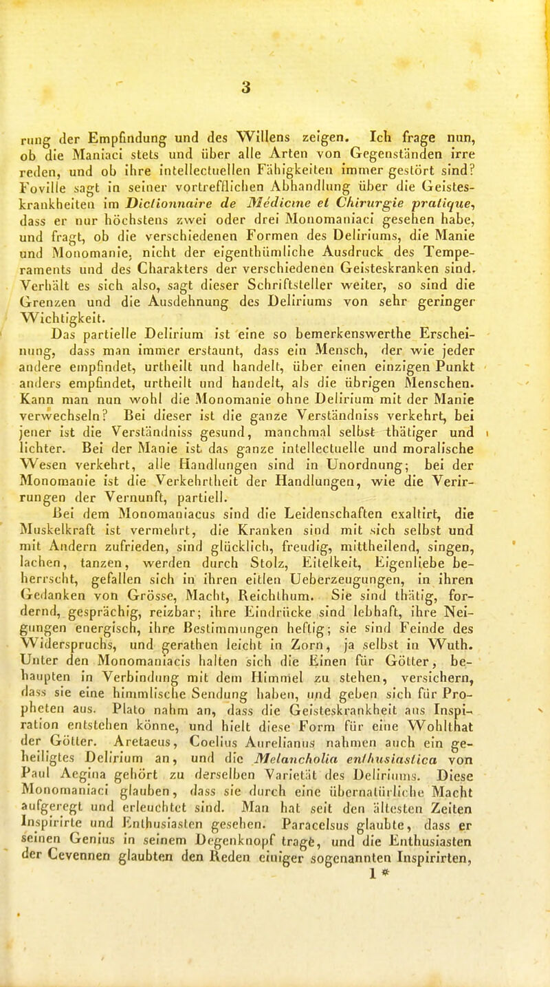 riing der Empfmdung und des Willens zeigen. Ich frage nun, ob die Maniaci stets und über alle Arten von Gegenständen irre reden, und ob ihre intellectuelleri Fähigkeiten immer gestört sind? Foville sagt in seiner vortrefflichen Abhandlung über die Geistes- krankheiten im Diclionnaire de ßlcdicme et Chirurgie praiique^ dass er nur höchstens zwei oder drei Monomaniaci gesehen habe, und fragt, ob die verschiedenen Formen des Deliriums, die Manie und Monomanie, nicht der eigenthiimliche Ausdruck des Tempe- raments und des Charakters der verschiedenen Geisteskranken sind. Verhält es sich also, sagt dieser Schriftsteller weiter, so sind die Grenzen und die Ausdehnung des Deliriums von sehr geringer Wichtigkeit. Das partielle Delirium ist eine so bemerkenswerthe Erschei- ninig, dass man immer erstaunt, dass ein Mensch, der wie jeder andere empfindet, urtheilt und handelt, über einen einzigen Punkt anders empfindet, urtheilt und handelt, als die übrigen Menschen. Kann man nun wohl die Monomanie ohne Delirium mit der Manie verwechseln? Bei dieser ist die ganze Verständniss verkehrt, bei jener ist die Verständniss gesund, manchmal selbst thätiger und i lichter. Bei der Manie ist das ganze intellectuelle und moralische Wesen verkehrt, alle Handlungen sind in Unordnung; bei der Monomanie ist die Verkehrtheit der Handlungen, wie die Verir- rungen der Vernunft, partiell. Bei dem Monomauiacus sind die Leidenschaften cxaltirt, die Muskelkraft ist vermehrt, die Kranken sind mit sich selbst und mit Andern zufrieden, sind glücklich, freudig, mitlheilend, singen, ' lachen, tanzen, werden durch Stolz, Eitelkeit, Eigenliebe be- herrscht, gefallen sich in ihren eitlen Ueberzeugungen, in ihren Gedanken von Grösse, Macht, Reichlhum. Sie sind thätig, for- dernd, gesprächig, reizbar; ihre Eindrücke sind lebhaft, ihre Nei- gungen energisch, ihre Bestimmungen heftig; sie sind Feinde des Widerspruchs, und gerathen leicht in Zorn, ja selbst in Wuth. Unter den Monomaniacis halten sich die Einen für Götter, be- haupten in Verbindung mit dem Himmel zu stehen, versichern, dass sie eine himmlische Sendung haben, und geben sich für Pro- pheten aus. Plato nahm an, dass die Geisteskrankheit ans Inspi-< ^ ration entstehen könne, und hielt diese Form für eine Wohlthat der Götter. Aretaeus, Coelius Aurelianus nahmen auch ein ge- heiligtes Delirium an, und die Metancholia eniInisiaslica von Paul Aegina gehört zu derselben Varietät des Deliriums. Diese Mo nomaniaci glauben, dass sie durch eine übernatürliche Macht aufgeregt und erleuchtet sind. Man hat seit den ältesten Zeiten Inspirirte und Enthusiasten gesehen. Paracelsus glaubte, dass er semen Genius in seinem Degenknopf tragt, und die Enthusiasten der Cevennen glaubten den Heden einiger sogenannten Inspirirten, I *