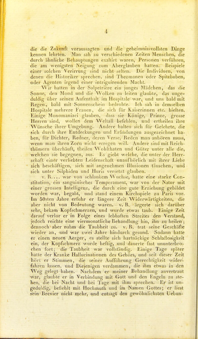 die die Zulcmift voraussagten und die gehelmnissvollsten Dinge kennen lehrten. Man sah zu verschiedenen Zeiten Menschen, die durch ähnliche Behauptungen exalllrt waren, Personen verführen, die am wenigsten Neigung zum Aberglauben halten. Beispiele einer solchen Verirrung sind nicht selten. Die Individuen, von denen die Histoiiker sprechen, sind Theonianen oder Spitzbuben, oder Agenten irgend einer intriguirenden Macht. Wir hatten in der Salpetriere ein junges Mädchen, das die Sonne, den Mond und die Wolken zu leiten glaubte, das unge- duldig über seinen Aufenthalt im Hospitale war, und mis bald mit Regen, bald mit Sonnenschein bedrohte. Ich sah in demselben Hospitale mehrere Frauen, die sich für Kaiserinnen etc. hielten. Einige Monomaniaci glauben, dass sie Könige, Prinze, grosse Herren sind, wollen dem W^eltall befehlen, und erllieilen ihre W^ünsche ihrer Umgebung. Andere halten sich für Gelehrte, die sich durch ihre Entdeckungen und Erfindungen ausgezeichnet ha- ben, für Dichter, Redner, deren Verse, Reden man anhören muss, wenn man ihren Zorn nicht erregen will. Andere sind mit Reich- thümcrn überhäuft, theilen Wohllhaten und Güter unter alle die, welchen sie begegnen, aus. Es glebt welche, die unter der Herr- schaft einer verliebten Leidenschaft unaufhörlich mit ihrer Liebe sicli beschäftigen, sich mit angenehmen Illusionen täuschen, und sich unter Silphiden und Huris versetzt glauben. V. R.... war von schlankem Wüchse, hatte eine starke Con- stitution, ein sanguinisches Temperament, war von der Natur mit einer grossen Intelligenz, die durch eine gute Erziehung gebildet w^orden war, begabt, inid stand einem Kirchspiele zu Pai'is vor. Im SOsten Jahre erfuhr er längere Zeit Widerwärtigkeiten, die aber nicht von Bedeutung waren, v. R. ärgerte sich • darüber sehr, bekam Kopfschmerzen, und wurde etwas taub. Einige Zeil darauf verlor er in Folge eines lebhaften Streites den Verstand, jedoch reichte eine viermonatliche Behandlung hin, ihn zu heilen ; dennoch aber nahm die Taubheit zu. v. R. trat seine Geschäfte wieder an, und war zwei Jahre hindurch gesund. Sodann hatte er einen neuen Aerger, es stellte sich hartnäckige Schlaflosigkeit ein, der Kopfschmerz wurde heftig, und dauerte fast ununterbro- chen fort; die Taubheit war vollständig. Einige Tage später hatte der Kranke Hallucinationen des Gehörs, und seit dieser Zeit hört er Stimmen, die seiner Aufführung Gerechligkelt wider- fahren lassen, und Diejenigen verdammen, die ihm etwas in den yVeg gelegt haben. Nachdem er meiner Behandlung anvertraut war, glaubte er in Verbindung mit Gott und den F.ngcin zu ste- hen, die bei Nacht und bei Tage mit ihm sprechen. Er ist un- geduldig, befiehlt mit Hochmuth und im Namen Gottes; er liest sein Brevier nicht mehr, und entsagt den gewöhnlichsten Uebun-