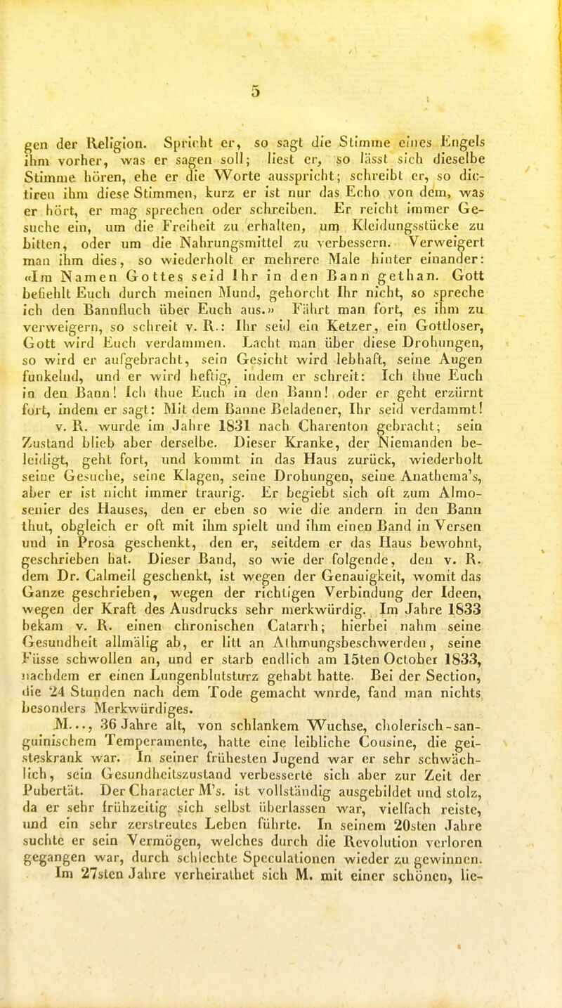 gen der Religion. Spricht er, so sagt die Stimme eines Engels ihm vorher, was er sagen soll; liest er, so lässt sich dieselbe Stimme hören, ehe er die Worte ausspricht; schreibt er, so dic- tiren ihm diese Stimmen, kurz er ist nur das Echo von dem, was er hört, er mag sprechen oder schreiben. Er reicht immer Ge- suche ein, um die P'reihcit zu erhalten, unj Kleidungsstücke zu bitten, oder um die Nahrungsmittel zu verbessern. Verweigert man ihm dies, so wiederholt er mehrere Male hinter einander: Im Namen Gottes seid Ihr in den Bann gethan. Gott befiehlt Euch durch meinen Mund, gehorcht Ihr nicht, so spreche ich den Bannfluch über Euch aus.» Fälirt man fort, es ihm zu verweigern, so schreit v. R.: Ihr seid ein Ketzer, ein Gottloser, Gott wird Euch verdammen. Lacht man über diese Drohungen, so wird er aufgebracht, sein Gesicht wird lebhaft, seine Augen funkelnd, und er wird heftig, indem er schreit: Ich thue Euch in den Bann! Ich thue Euch in den Bann! oder er geht erzürnt fort, Indem er sagt: Mit dem Banne Beladener, Ihr seid verdammt! V. R. wurde im Jahre 1831 nach Charenton gebracht; sein Zustand blieb aber derselbe. Dieser Kranke, der Niemanden be- leidigt, geht fort, und kommt in das Haus zurück, wiederholt seiue Gesuche, seine Klagen, seine Drohungen, seine Anathema's, aber er ist nicht immer traurig. Er begiebt sich oft zum Almo- senier des Hauses, den er eben so wie die andern In den Bann ihut, obgleich er oft mit ihm spielt und Ihm einen Band in Versen und in Prosa geschenkt, den er, seitdem er das Haus bewohnt, geschrieben hat. Dieser Band, so wie der folgende, den v. R. dem Dr. Calmeil geschenkt, ist wegen der Genauigkeit, womit das Ganze geschrieben, wegen der richtigen Verbindung der Ideen, wegen der Kraft des Ausdrucks sehr merkwürdig. Im Jahre 1833 bekam v. R. einen chronischen Calarrh; hierbei nahm seine Gesundheit allmälig ab, er litt an Alhnnungsbeschwerden, seine Füsse schwollen an, und er starb endlich am löten Octobei 1833, nachdem er einen Lungenblutstirrz gehabt hatte. Bei der Section, die 24 Stunden nach dem Tode gemacht wurde, fand man nichts besonders Merkwürdiges. JVI..., 36 Jahre alt, von schlankem Wüchse, cholerisch-san- guinischem Temperamente, hatte eine leibliche Cousine, die gei- steskrank war. In seiner frühesten Jugend war er sehr schwäch- lich, sein Gesundheitszustand verbesserte sich aber zur Zeit der Pubertät. Der Character M's. ist vollständig ausgebildet und stolz, da er sehr frühzeitig sich selbst überlassen war, vielfach reiste, und ein sehr zerstreutes Leben führte. In seinem 20sten Jahre suchte er sein Vermögen, welches durch die Revolution verloren gegangen war, durch schlechte Speculalloncn wieder zu gewinnen. Im 27sten Jahre vcrheiralhet sich M. mit einer schönen, lic- I