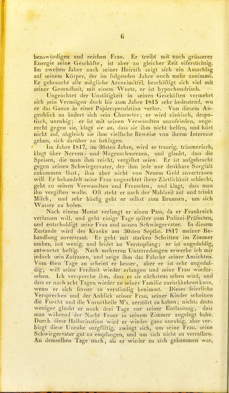 benswürdigen und reichen Frau. Er treibt mit noch grösserer Energie seine Geschäfte, ist aber zu gleicher Zeit eifersüchtig. Im zweiten Jahre nach seiner Heirath zeigt sich ein Ausschlag auf seinem Körper, der im folgenden Jahre noch mehr zunimmt. Er gebraucht alle mögliche Arzneimitlel, beschäftigt sich viel mit seiner Gesundheit, mit einem Worte, er ist hypochondrisch. Ungeachtet der Unstätigkeit in seinen Geschäften vermehrt sich sein Vermögen doch bis zum Jahre 1815 sehr bedeutend, wo er das Ganze in einer Papierspeculation verlor. Von diesem Au- genblick an ändert sich sein Character; er wird zänkisch, despo- tisch, unruhig; er ist mit seinen Verwandten unzufrieden, unge- recht gegen sie, klagt sie an. dass sie ihm nicht helfen, und hört nicht auf, obgleich sie ihm vielfache Beweise von ihrem Interesse geben, sich darüber zu beklagen. ' Im Jahre 1817, im 3(tsten Jahre, wird er traurig, träumerisch, klagt über Nerven- und Magenschmerzen, und glaubt, dass die Speisen, die man ihm reicht, vergiftet seien. Er ist aufgebracht gegen seinen Schwiegervater, der ihm jede nur denkbare Sorgfalt zukommen lässt, ihm aber nicht von Neuem Geld anvertrauen will. Er behandelt seine Frau ungeachtet ihrer Zärtlichkeit schlecht, geht zu seinen Verwandten und Freunden, und klagt, dass man ihn vergiften wolle. Oft steht er nach der Mahlzeit auf und trinkt Milch, und sehr häufig geht er selbst zum Brunnen, um sich W^asser zu holen. Nach einem Monat verlangt er einen Pass, da er Frankreich verlassen will, und geht einige Tage später zum Polizel-Präfecten, und entschuldigt seine Frau und seinen Schwiegervater. In diesem Zustande wird der Kranke am .30sten Septbr. 1817 meiner Be- handlung anvertraut. Er geht mit starken Schritten im Zimmer umher, isst wenig, und leidet an Verstopfung; er ist ungeduldig, antwortet heftig. Nach mehreren Unterredungen erwerbe ich mir jedoch sein Zutrauen, und zeige ihm das Falsche seiner Ansichten. Vom 6ten Tage an scheint er besser, aber er ist sehr ungedul- dig, will seine Freiheit wieder erlangen und seine Frau wieder- sehen. Ich verspreche ihm, dass er sie nächstens sehen wird, und dass er nach acht Tagen wieder zu seiner Familie zurückkehren kann, wenn er sich ferner so verständig benimmt. Dieses feierliche Versprechen und der Anblick seiner Frau, seiner Kinder scheinen die Furcht und die Vorurtheile M's. zerstört zuhaben; nichts desto weniger glaubt er noch drei Tage vor seiner Entlassung, dass man während der Nacht Feuer in seinem Zimmer angelegt habe. Durch diese Halluclnation wird er wieder ganz unruhig, aber ver- birgt diese Unruhe sorgPältig, zwingt sich, um seine Frau, seine Schwiegervater gut zu empfangen, und um sich nicht zu verralhcn. An demselben Tage noch, als er wieder zu sich gekommen war,