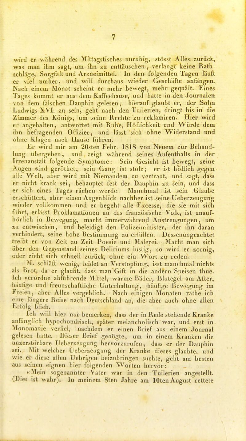 wird er wahrend des Mittagstisches unruhig, stösst Alles zurück, was man ihm sagt, um ihn zu enttäuschen , verlangt keine Rath- schläge, Sorgfalt und Arzneimittel. In den folgenden Tagen läuft er viel umher, und will durchaus wieder Geschäfte anfangen. Nach einem Monat scheint er mehr bewegt, mehr gequält. Eines Tages kommt er aus dem Kaffeehause, und hatte in den Journalen von dem falschen Dauphin gelesen; hierauf glaubt er, der Sohn Ludwigs XVI. zu sein, geht nach den Tuilerien, dringt bis in die Zimmer des Königs, um seine Rechte zu reklamiren. Hier wird er angehalten, antwortet mit Ruhe, Höllichkeit und Würde dem ihn befragenden Offizier, und lässt sich ohne Widerstand und ohne Klagen nach Hause führen. Er wird mir am 20slen Febr. 1818 von Neuem zur Behand- lung übergeben, und zeigt während seines Aufenthalts in der Irrenanstalt folgende Symptome: Sein Gesicht ist bewegt, seine Augen sind geröthet, sein Gang ist stolz; er ist höflich gegen aile Welt, aber wird mit Niemandem zu vertraut, und sagt, dass er nicht krank sei, behauptet fest der Dauphin zu sein, und dass er sich eines Tages rächen werde Manchmal ist sein Glaube erschüttert, aber einen Augenblick nachher ist seine Ueberzeugung wieder vollkommen und er begeht alle Excesse, die sie mit sich fiihrt, erlässt Proklamationen an das französische Volk, ist unauf- hörlich in Bewegung, macht immerwährend Anstrengungen, um SU entwischen, und beleidigt den Polizeiminister, der ihn daran verhindert, seine hohe Bestimmung zu erfüllen. Dessenungeachtet treibt er von Zelt zu Zeit Poesie und Malerei. Macht man sich über den Gegenstand seines Deliriums lustig, so wird er zornig, oder zieht sich schnell zurück, ohne ein VVort zu reden. M. schläft wenig, leidet an Verstopfung, isst manchmal nichts als Brot, da er glaubt, dass man'Gift in die andern Speisen thue. Ich verordne abführende Mittel, warme Bäder, Blutegel am After, iiäufige und freunschaftllche Unterhaltung, häufige Bewegung im Freien, aber Alles vergeblich. Nach einigen Monaten rathe ich eme längere Reise nach Deutschland an, die aber auch ohne allen Erfolg blieb. Ich will hier nur bemerken, dass der in Rede stehende Kranke anfiinglich hypochondrisch, später melancholisch war, und erst in Monomanie verfiel, nachdem er einen Brief aus einem Journal gelesen hatte. Dieser Brief genügte, um in einem Kranken die unzerstörbare Ueberzeugung hervorzurufen, dass er der Dauphin sei. Mit welcher Ocberzeugung der Kranke dieses glaubte, und wie er diese allen Uebrigen beizubringen suchte, geht am besten aus seinen eignen hier folgenden Worten hervor: «Mein sogenannter Vater war in den Tuilerien angestellt. (Dies ist wahr). In meinem 8ten Jahre am lOten August rettete