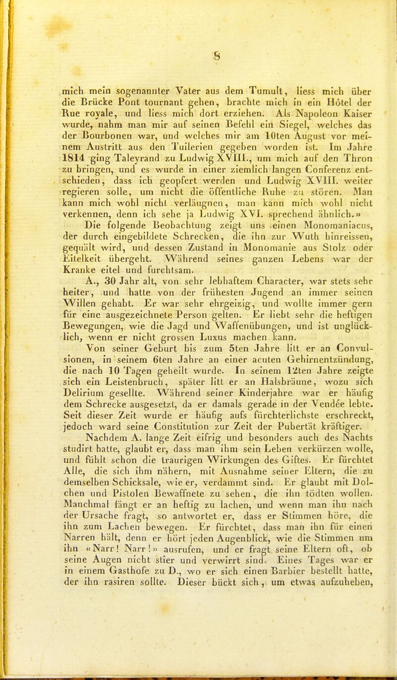 mich mein sogenannter Vater aus dem Tumult, Hess mich über die Brücke Pont tournant gehen, brachte mich in ein Hotel der Rue royale, und Hess mich dort erziehen. Als Napoleon Kaiser wurde, nahm man mir auf seinen Befehl ein Siegel, welches das der Bourbonen war, und welches mir am lOten August vor mei- nem Austritt aus den Tuilerien gegeben worden ist. Im Jahre 1814 ging Taleyrand zu Ludwig XVIII., um mich auf den Thron zu bringen, und es wurde in einer ziemlich langen Conferenz ent- schieden, dass ich geopfert werden und Ludwig XVIII. weiter regieren solle, um nicht die öffentliche Ruhe zu stören. Man kann mich wohl nicht verläugnen, man kann mich wohl nicht verkennen, denn ich sehe ja Ludwig XVI. sprechend ähnlich.» Die folgende Beobachtung zeigt uns .einen Monomaniaciis, der durch eingebildete Schrecken, die ihn zur Wuth hinreissen, gequält wird, und dessen Zustand in Monomanie aus Stolz oder Eitelkeit übergeht. Während seines ganzen Lebens war der Kranke eitel und furchtsam. A., 30 Jahr alt, von sehr lebhaftem Character, war stets sehr heiter, und hatte von der frühesten Jugend an immer seinen Willen gehabt. Er war sehr ehrgeizig, und wollte immer gern für eine ausgezeichnete Person gelten. Er Hebt sehr die heftigen Bewegungen, wie die Jagd und Waftenübungen, und ist unglück- lich, wenn er nicht grossen Luxus machen kann. Von seiner Geburt bis zum 5ten Jahre litt er an CoutoI- slonen, in seinem 6ten Jahre an einer acuten Gehirnentzündung, die nach 10 Tagen geheilt wurde. In seinem l'Zten Jahre zeigte sich ein Leistenbruch, später litt er an Halsbräune, wozu sich Delirium gesellte. W^ährend seiner Kinderjahre war er häufig dem Schrecke ausgesetzt, da er damals gerade in der Vendee lebte. Seit dieser Zeit wurde er häufig aufs fürchterlichste erschreckt, jedoch ward seine Constitution zur Zeit der Pubertät kräftiger. Nachdem A. lange Zeit eifrig und besonders auch des Nachts studirt hatte, glaubt er, dass man ihm sein Leben verkürzen wolle, und fühlt schon die traurigen Wirkungen des Giftes. Er fiirchtet Alle, die sich ihm nähern, mit Ausnahme seiner Eltern, die zu demselben Schicksale, wie er, verdammt sind. Er glaubt mit Dol- chen und Pistolen Bewaffnete zu sehen, die ihn tödten wollen. Manchmal fängt er an heftig zu lachen, und wenn man Ihn nach der Ursache fragt, so antwortet er, dass er Stimmen höre, die ihn zum Lachen bewegen. Er fürchtet, dass man ihn für einen Narren hält, denn er hört jeden Augenblick, wie die Stimmen um ihn «Narr! Narr!» ausrufen, und er fragt seine Eltern oft, ob seine Augen nicht stier und verwirrt sind. Eines Tages war er in einem Gasthofe zu D., wo er sich einen Barbier bestellt hatte, der ihn rasiren sollte. Dieser bückt sich, um etwas aufzuheben,