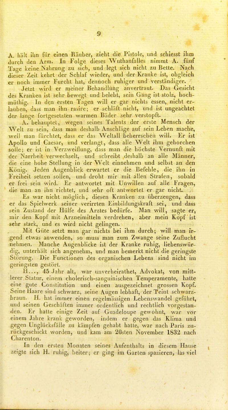 A. Iiält Ilm Tiir einen Räuber, zieht die Pistole, und schiesst Ihm durch deu Arm. In Folge dieses Wuthanfalles nimmt A. fiinf Tage keine Nahrung zu sich, und legt sich nicht zu Bette. Nach dieser Zeit kehrt der Schlaf wieder, und der Kranke ist, obgleich er noch immer Furcht hat, dennoch ruhiger und verständiger. Jetzt wird er meiner Behandlung anvertraut. Das Gesicht des Kranken Ist sehr bewegt und belebt, sein Gang ist stolz, hoch- müthig. In den ersten Tagen will er gar nichts essen, nicht er- lauben, dass man ihn rasire; er schläft nicht, und ist ungeachtet der lange fortgesetzten warmen Bäder sehr verstopft. A. behauptet, wegen seines Talents der erste Mensch der Welt zu sein, dass mau deshalb Anschläge auf sein Leben mache, weil man fürchtet, dass er das Weltall beherrschen will. Er ist Apollo und Caesar, und verlangt, dass alle Welt ihm gehorchen solle; er ist in Verzweiflung, dass man die höchste Vernunft mit der Narrheit verwechselt, und schreibt deshalb an alle Männer, die eine hohe Stellung in der Welt einnehmen und selbst an den König. Jeden Augenblick erwartet er die Befehle, die ihn in Freiheit setzen sollen, und droht mir mit allen Strafen, sobald er frei sein wird. Er antwortet mit Unwillen auf alle Fragen, die man an ihn richtet, und sehr oft antwortet er gar nicht.. Es war nicht möglich, diesen Kranken zu überzeugen, dass er das Spielwerk seiner verirrten Einbildungskraft sei, und dass sein Zustand der Hülfe des Arztes bedürfe. Man will, sagte er, mir den Kopf mit Arzneimitteln verdrehen, aber mein Kopf ist sehr stark, und es wird nicht gelingen. Mit Güte setzt man gar nichts bei Ihm durch; will man ir- gend etwas anwenden, so muss man zum Zwange seine Zuflucht nehmen. Manche Augenblicke Ist der Kranke ruhig, liebenswür- dig, unterhält sich angenehm, und man bemerkt nicht die geringste Störung. Die Functionen des organischen Lebens sind nicht im geringsten gestört. H..., 45 Jahr alt, war unverheirathel, Advokat, von mitt- lerer Statur, einem cholerisch-sanguinischen Temperamente, hatte eine gute Constitution und einen ausgezeichnet grossen Kopf. Seine Haare sind schwarz, seine Augen lebhaft, der Teint schwarz- braun. H. hat immer einen regelmässigen Lebenswandel geführt, und seinen Geschäften immer ordentlich und rechtlich vorgestan- den. Er hatte einige Zeit auf Guadeloupe gewohnt, war vor einem Jahre krank geworden, indem er gegen das Klima und gegen Unglücksfälle zu kämpfen gehabt hatte, war nach Paris zu- rückgeschickt worden, und kam am 20sten November 1832 nach Charenton. In den ersten Monaten seines Aufenthalts In diesem Hause zeigte sich H. ruhig, heiter; er ging im Garten spazieren, las viel