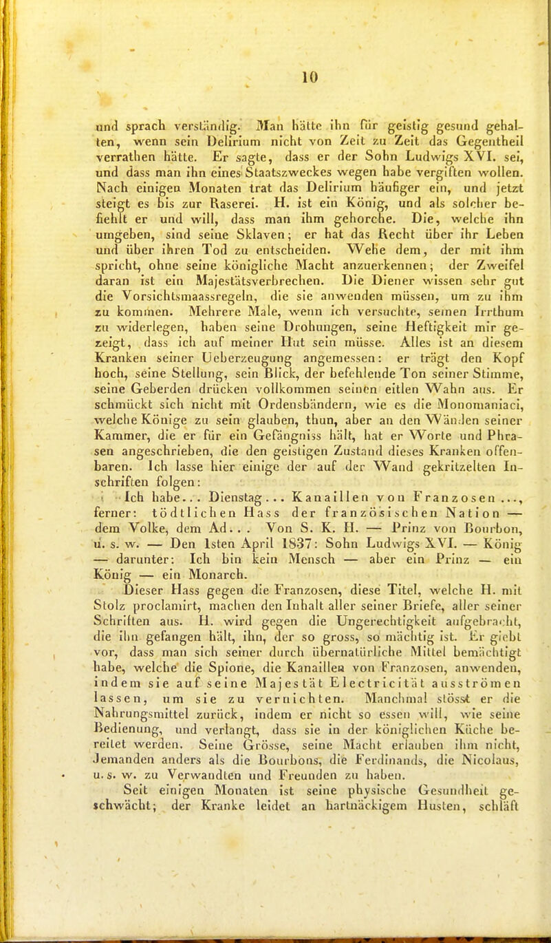 und sprach verständig. Man hätte ihn fiir geistig gesund gehal- ten, wenn sein Delirium nicht von Zeil zu Zeit das Gegentheil verrathen hätte. Er sagte, dass er der Sohn Ludwigs XVL sei, und dass man ihn eines-Staatszweckes wegen habe vergiften wollen. Nach einigen Monaten trat das Delirium häufiger ein, und jetzrt steigt es bis zur Raserei. H. ist ein König, und als solcher be- fiehlt er und will, dass man ihm gehorche. Die, welche ihn umgeben, sind seine Sklaven; er hat das Recht über ihr Leben und über ihren Tod zu entscheiden. Wehe dem, der mit ihm spricht, ohne seine königliche Macht anzuerkennen; der Zweifel daran ist ein Majestätsverbrechen. Die Diener wissen sehr gut die Vorsichtsmaassregeln, die sie anwenden müssen, um zu ihm zu kommen. Mehrere Male, wenn ich versuclite, seinen Irrthum zu widerlegen, haben seine Drohungen, seine Heftigkeit mir ge- zeigt, dass ich auf meiner Hut sein müsse. Alles ist an diesem Kranken seiner Ucberzeugung angemessen: er trägt den Kopf hoch, seine Stellung, sein Blick, der befehlende Ton seiner Stimme, seine Geberden drücken vollkommen seinen eitlen Wahn aus. Er schmückt sich nicht mit Ordensbändern, wie es die Monomanlaci, welche Könige zu sein glauben, thun, aber an den Wänden seiner Kammer, die er für ein Gefdngniss hält, hat er Worte und Phra- sen angeschrieben, die den geistigen Zustand dieses Kranken offen- baren. Ich lasse hier einige der auf der Wand gekritzelten In- schriften folgen: i ■' Ich habe.. . Dienstag ... Kanaillen von Franzosen ferner: tödtlichen Hass der französischen Nation — dem Volke, dem Ad.. . Von S. K. H. — Prinz von Bourbon, li. s. w. — Den Isten April 1837: Sohn Ludwigs X.VI. — König — darunter: Ich bin kein Mensch — aber ein Prinz — ein König — ein Monarch. Dieser Hass gegen die Franzosen, diese Titel, welche H. mit Stolz proclanilrt, machen den Inhalt aller seiner Briefe, aller seiner Schriften aus. H. wird gegen die Ungerechtigkeit aufgebrai.ht, die ihn gefangen hält, ihn, der so gross, so mächtig ist. Er giobl vor, dass man sich seiner durch übernaUirliche Mittel bemächtigt habe, welche die Spione, die Kanaillen von Franzosen, anwenden, indem sie auf seine Majestät Electricität ausströmen lassen, um sie zu vernichten. Manchmal slöss* er die Nahrungsmittel zurück, indem er nicht so essen will, wie seine Bedienung, und verlangt, dass sie in der königlichen Küche be- reitet werden. Seine Grösse, seine Macht erlauben ihm nicht. Jemanden anders als die Bourbons, die Ferdinands, die Nicolaus, u. s. w. zu Verwandten und Freunden zu haben. Seit einigen Monaten ist seine physische Gesundheit ge- schwächt; der Kranke leidet an hartnäckigem Husten, schläft