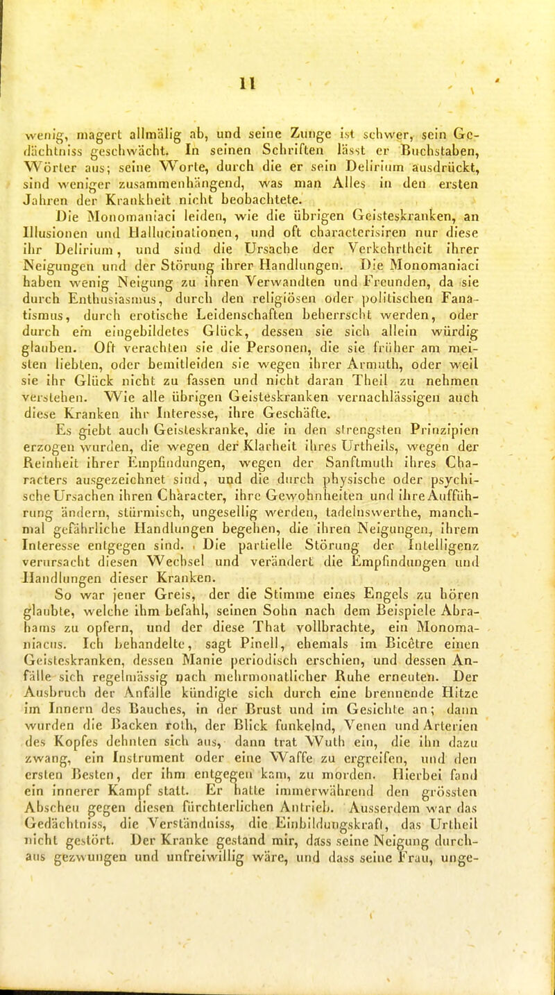 wenig, magert allmälig ab, und seine Zunge ist schwer, sein Gc- flächtniss geschwächt. In seinen Schriften lässt er Buchstaben, Wörter aus; seine Worte, durch die er sein Deh'rium ausdrückt, sind weniger zusammenhängend, was man Alles in den ersten Jahren der Krankheit nicht beobachtete. Die Monomaniaci leiden, wie die übrigen Geisteskranken, an Illusionen und Hailucinalionen, und oft charactcrisiren nur diese ihr Deliriuni, und sind die Ursache der Verkehrtheit ihrer Neigungen und der Störung ihrer Handlungen. Die Monomaniaci haben wenig Neigung zu ihren Verwandten und Freunden, da sie durch Enthusiasmus, durch den religiösen oder politischen Fana- tismus, durch erotische Leidenschaften beherrscht werden, oder durch ern eingebildetes Glück, dessen sie sich allein würdig glauben. Oft verachten sie die Personen, die sie früher am mei- sten liebten, oder bemitleiden sie wegen ihrer Armuth, oder weil sie ihr Glück nicht zu fassen und nicht daran Thell zu nehmen verstehen. Wie alle übrigen Geisteskranken vernachlässigen auch diese Kranken ihr Interesse, ihre Geschäfte. Es glebt auch Geisteskranke, die in den sirengsten Prinzipien erzogen wurden, die wegen der Klarheit ihres Urtheils, wegen der Reinheit ihrer Empfindungen, wegen der Sanflmulb ihres Cha- racters ausgezeichnet sind, und die durch physische oder psychi- sche Ursachen ihren Character, ihre Gewohnheiten und ihre Auffüh- rimg ändern, stürmisch, ungesellig werden, ladelnswerthe, manch- mal gefährliche Handlungen begehen, die ihren Neigungen, Ihrem Interesse entgegen sind. . Die partielle Störung der Intelligenz verursacht diesen Wechsel und verändert die Empfindungen und Handlungen dieser Kranken. So war jener Greis, der die Stimme eines Engels zu hören glaubte, welche ihm befahl, seinen Sohn nach dem Beispiele Abra- hams zu opfern, und der diese That vollbrachte, ein Monoma- nlacus. Ich behandelte, sagt Pinell, ehemals im Bicetre einen Geisteskranken, dessen Manie periodisch erschien, und dessen An- fälle sich regeltnässig nach mehrmonatlicher Ruhe erneuten. Der Ausbruch der Anfälle kündigte sich durch eine brennende Hitze im Innern des Bauches, in der Brust und im Gesichte an; dann wurden die Backen rolh, der Blick funkelnd, Venen und Arterien des Kopfes dehnten sich aus, dann trat Wuth ein, die ihn dazu zwang, ein Instrument oder eine Waffe zu ergreifen, und den ersten Besten, der ihm entgegen kam, zu morden. Hierbei fand ein innerer Kampf statt. Er batte immerwährend den grösslen Abscheu gegen diesen fürcbterlichen Antrieb. Ausserdem war das Gedächlnlss, die Vcrständniss, die Einbildungskraft, das Urthell nicht gestört. Der Kranke gestand mir, dass seine Neigung durch- aus gezwungen und unfreiwillig wäre, und dass seine Frau, unge-