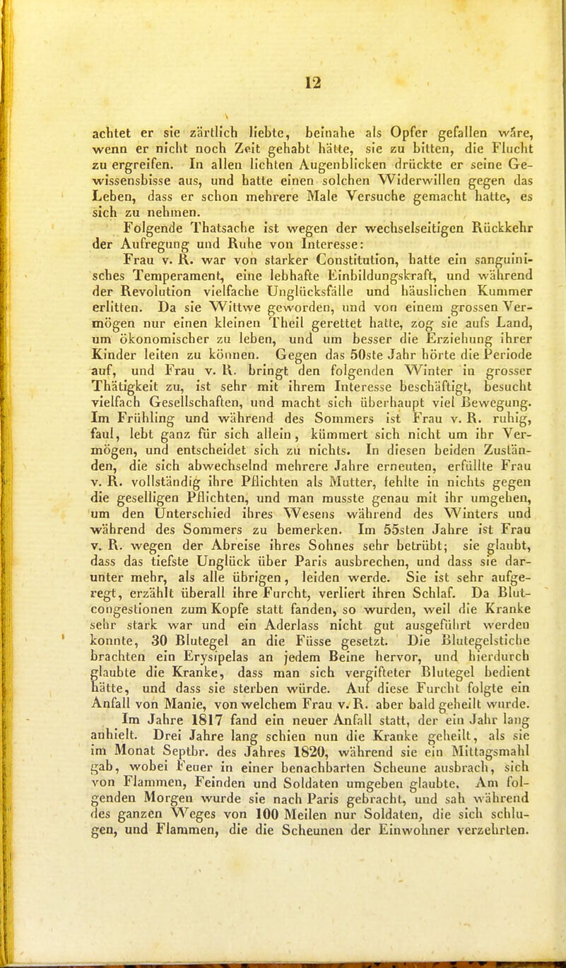 achtet er sie zärtlich liebte, beinahe als Opfer gefallen wfire, wenn er nicht noch Zeit gehabt hätte, sie zu bitten, die Flucht zu ergreifen. In allen lichten Augenblicken drückte er seine Ge- wissensbisse aus, und hatte einen solchen Widerwillen gegen das Leben, dass er schon mehrere Male Versuche gemacht hatte, es sich zu nehmen. Folgende Thatsache ist wegen der wechselseitigen Rückkehr der Aufregung und Ruhe von Interesse: Frau V. R. war von starker Constitution, hatte ein sanguini- sches Temperament, eine lebhafte Einbildungskraft, und während der Revolution vielfache Unglücksfälle und häuslichen Kummer erlitten. Da sie Wittwe geworden, und von einem grossen Ver- mögen nur einen kleinen Theil gerettet hatte, zog sie aufs Land, um ökonomischer zu leben, und um besser die Erziehung ihrer Kinder leiten zu können. Gegen das 50ste Jahr hörte die Periode auf, und Frau v. R. bringt den folgenden Winter in grosser Thätigkeit zu, ist sehr mit ihrem Interesse beschäftigt, besucht vielfach Gesellschaften, und macht sich überhaupt viel Bewegung. Im Frühling und während des Sommers ist Frau v. R. ruhig, faul, lebt ganz für sich allein, kümmert sich nicht um ihr Ver- mögen, und entscheidet sich zu nichts. In diesen beiden Zustän- den, die sich abwechselnd mehrere Jahre erneuten, erfüllte Frau V, R. vollständig ihre Pflichten als Mutter, fehlte in nichts gegen die geselligen Pflichten, und man musste genau mit ihr umgehen, um den Unterschied ihres Wesens während des Winters und ■während des Sommers zu bemerken. Im 55sten Jahre ist Frau V. R. wegen der Abreise ihres Sohnes sehr betrübt; sie glaubt, dass das tiefste Unglück über Paris ausbrechen, und dass sie dar- unter mehr, als alle übrigen, leiden werde. Sie ist sehr aufge- regt, erzählt überall ihre Furcht, verliert ihren Schlaf. Da Blut- congestionen zum Kopfe statt fanden, so wurden, weil die Kranke sehr stark war und ein Aderlass nicht gut ausgefüiirt werden konnte, 30 Blutegel an die Füsse gesetzt. Die Blutegelstiche brachten ein Erysipelas an jedem Beine hervor, und hierdurch laubte die Kranke, dass man sich vergifteter Blutegel bedient ätte, und dass sie sterben würde. Auf diese Furcht folgte ein Anfall von Manie, von welchem Frau v. R. aber bald geheilt wurde. Im Jahre 1817 fand ein neuer Anfall statt, der ein Jahr lang anhielt. Drei Jahre lang schien nun die Kranke geheilt, als sie im Monat Septbr. des Jahres 1820, während sie ein Mittagsmahl gab, wobei Feuer in einer benachbarten Scheune ausbrach, sich von Flammen, Feinden und Soldaten umgeben glaubte. Am fol- genden Morgen wurde sie nach Paris gebracht, und sah während des ganzen Weges von 100 Meilen nur Soldaten, die sich schlu- gen, und Flammen, die die Scheunen der Einwohner verzehrten.
