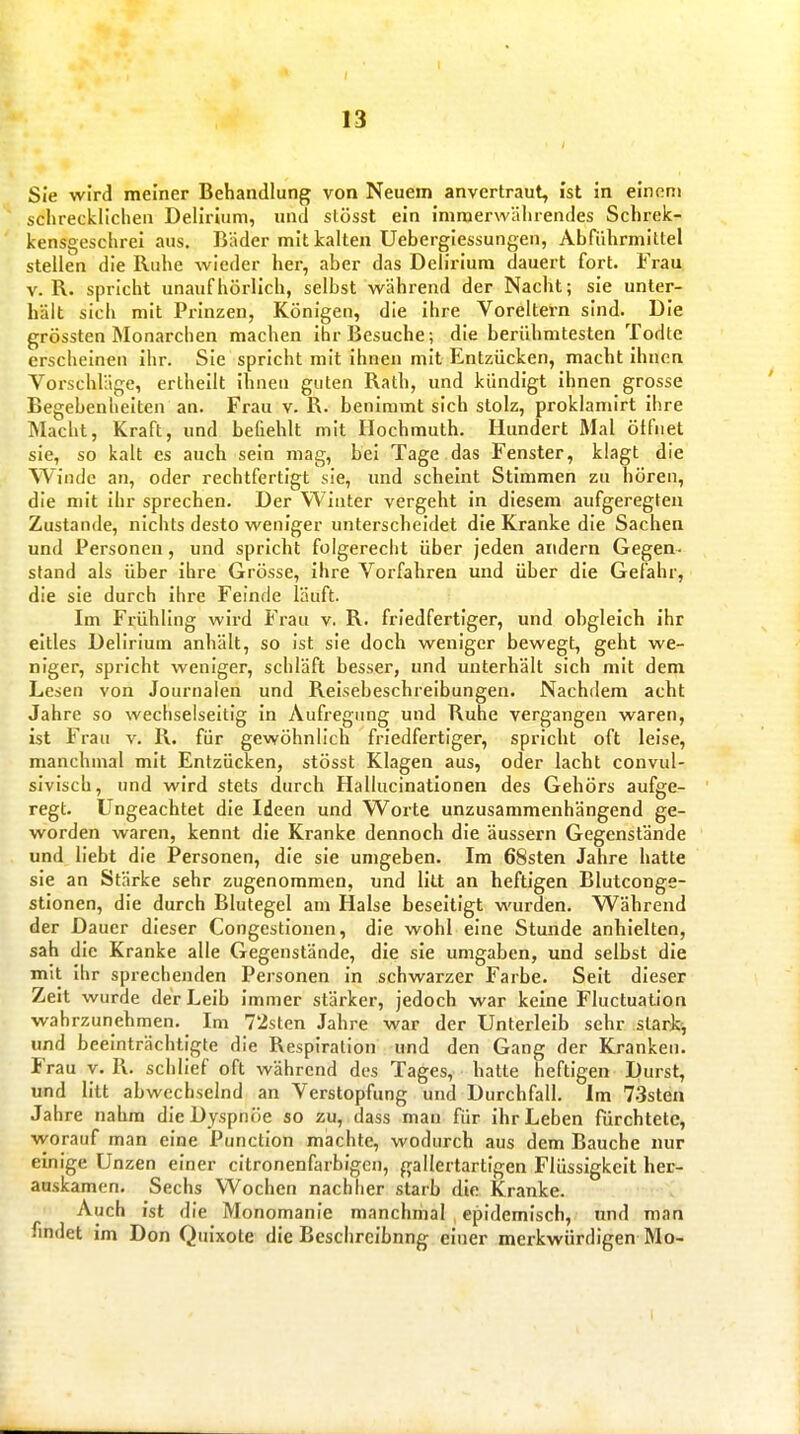 1^ 13 Sie wird meiner Behandlung von Neuem anvertraut, ist in einem schrecklichen Delirium, und slösst ein immerwährendes Schrek- kensgeschrei aus. Bäder mit kalten Uebergiessungen, Abführmittel stellen die Ruhe wieder hei-, aber das Delirium dauert fort. Frau V. R. spricht unaufhörlich, selbst während der Nacht; sie unter- hält sich mit Prinzen, Königen, die ihre Voreltern sind. Die grössten Monarchen machen ihr Besuche; die berühmtesten Todte erscheinen ihr. Sie spricht mit ihnen mit Entzücken, macht ihnen Vorschläge, ertheilt ihnen guten Rath, und kündigt ihnen grosse Begebenheiten an. Frau v. R. benimmt sich stolz, proklamirt ihre Macht, Kraft, und befiehlt mit Hochmuth. Hundert Mal ötfnet sie, so kalt es auch sein mag, bei Tage das Fenster, klagt die Winde an, oder rechtfertigt sie, und scheint Stimmen zu hören, die mit ihr sprechen. Der Winter vergeht in diesem aufgeregten Zustande, nichts desto weniger unterscheidet die Kranke die Sachen und Personen, und spricht folgerecht über jeden andern Gegen- stand als über ihre Grösse, ihre Vorfahren und über die Gefahr, die sie durch ihre Feinde läuft. Im Frühling wird Frau v. R. friedfertiger, und obgleich ihr eitles Delirium anhält, so ist sie doch weniger bewegt, geht we- niger, spricht weniger, schläft besser, und unterhält sich mit dem Lesen von Journalen und Reisebeschreibungen. Nachdem acht Jahre so wechselseitig in Aufregung und Ruhe vergangen waren, ist Frau v. R. für gewöhnlich friedfertiger, spricht oft leise, manchmal mit Entzücken, stösst Klagen aus, oder lacht convul- sivlsch, und wird stets durch Hallucinationen des Gehörs aufge- regt. Ungeachtet die Ideen und Worte unzusammenhängend ge- worden waren, kennt die Kranke dennoch die äussern Gegenstände und liebt die Personen, die sie umgeben. Im 68sten Jahre hatte sie an Stärke sehr zugenommen, und litt an heftigen Blutconge- stionen, die durch Blutegel am Halse beseitigt wurden. Während der Dauer dieser Congestionen, die wohl eine Stunde anhielten, sah die Kranke alle Gegenstände, die sie umgaben, und selbst die mit Ihr sprechenden Personen in schwarzer Farbe. Seit dieser Zeit wurde der Leib Immer stärker, jedoch war keine Fluctuation wahrzunehmen. Im 72sten Jahre war der Unterleib sehr slarkj und beeinträchtigte die Respiration und den Gang der Kranken. Frau y. 1\. schlief oft während des Tages, hatte heftigen Durst, und litt abwechselnd an Verstopfung und Durchfall, im 73sten Jahre nahm die Dyspnoe so zu, dass man für ihr Leben fürchtete, vyorauf man eine Punction machte, wodurch aus dem Bauche nur einige Unzen einer citronenfarbigen, gallertartigen Flüssigkeit her- auskamen. Sechs Wochen nachher starb die Kranke. Auch ist die Monomanie manchmal , epidemisch, nnd man findet im Don Quixote die Beschrcibnng einer merkwürdigen Mo-