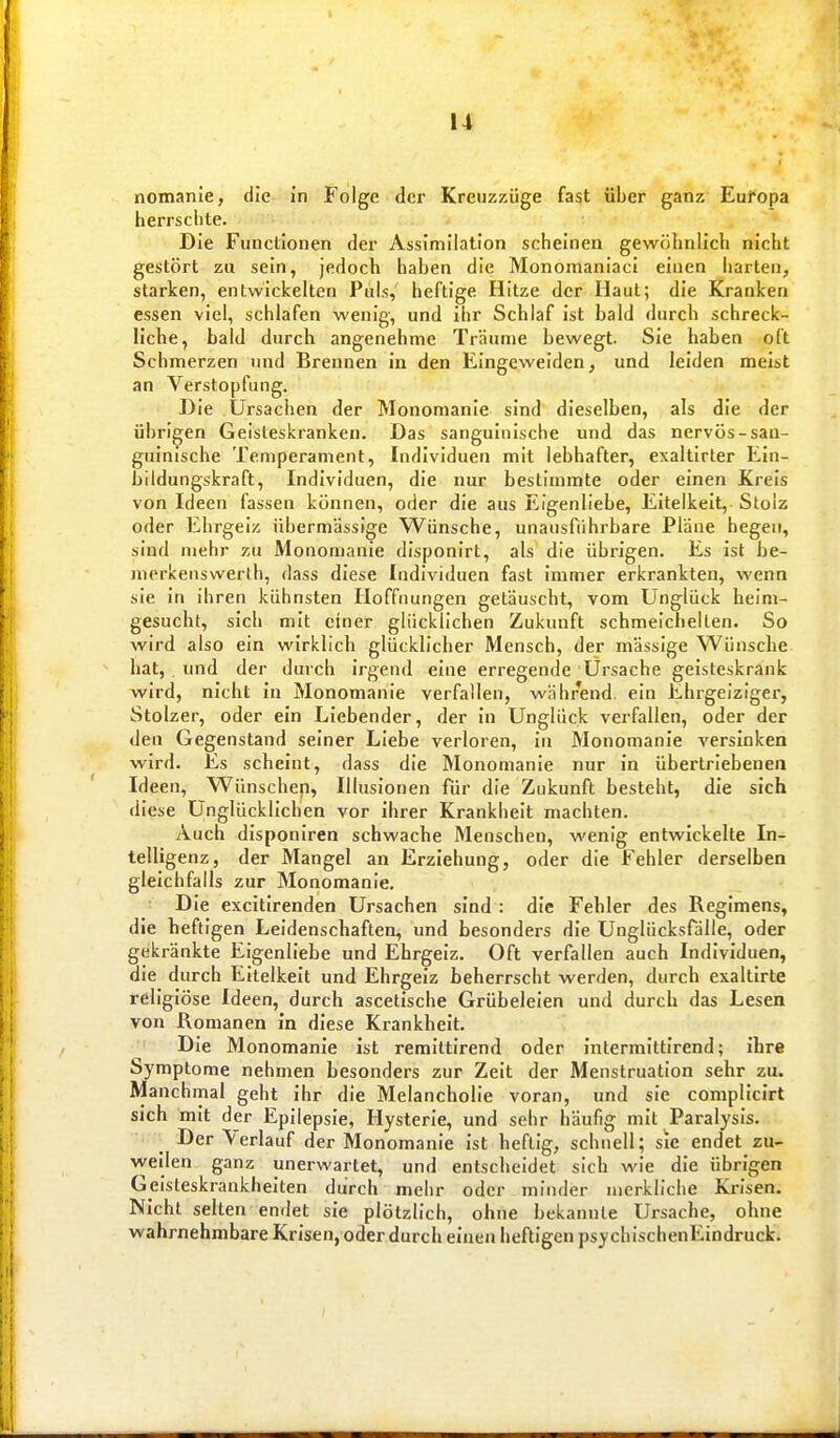 nomanie, die in Folge der Kreuzzüge fast über ganz Europa herrschte. Die Functionen der Assimilation scheinen gewöhnlich nicht gestört zu sein, jedoch haben die Monomaniaci einen harten, starken, entwickelten Puls, heftige Hitze der Haut; die Kranken essen viel, schlafen wenig, und ihr Schlaf ist bald durch schreck- liche, bald durch angenehme Träume bewegt. Sie haben oft Schmerzen und Brennen in den Eingeweiden, und leiden meist an Verstopfung. Die Ursachen der Monomanie sind dieselben, als die der übrigen Geisteskranken. Das sanguinische und das nervös-san- guinische Temperament, Individuen mit lebhafter, exaltirter Ein- bildungskraft, Individuen, die nur bestimmte oder einen Kreis von Ideen fassen können, oder die aus Eigenliebe, Eitelkeit, Stolz oder Ehrgeiz übermässige Wünsche, unausfiihrbare Pläne hegen, sind mehr zu Monomanie disponirt, als die übrigen. Es ist be- nierlcenswerth, dass diese Individuen fast immer erkrankten, wenn sie in ihren kühnsten Hoffnungen getäuscht, vom Unglück heim- gesucht, sich mit einer glücklichen Zukunft schmeichelten. So wird also ein wirklich glücklicher Mensch, der massige Wünsche hat, und der durch irgend eine erregende Ursache geisteskrank wird, nicht in Monomanie verfallen, während, ein Ehrgeiziger, Stolzer, oder ein Liebender, der in Unglück verfallen, oder der den Gegenstand seiner Liebe verloren, in Monomanie versinken wird. Es scheint, dass die Monomanie nur in übertriebenen Ideen, Wünschen, Illusionen für die Zukunft besteht, die sich diese Unglücklichen vor ihrer Krankheit machten. Auch disponiren schwache Menschen, wenig entwickelte In- telligenz, der Mangel an Erziehung, oder die Fehler derselben gleichfalls zur Monomanie. Die excitirenden Ursachen sind : die Fehler des Regimens, die heftigen Leidenschaften, und besonders die Unglücksfälle, oder gekränkte Eigenliebe und Ehrgeiz. Oft verfallen auch Individuen, die durch Eitelkeit und Ehrgeiz beherrscht werden, durch exaltirte religiöse Ideen, durch ascelische Grübeleien und durch das Lesen von Romanen in diese Krankheit. Die Monomanie ist remittirend oder interniittirend; ihre Symptome nehmen besonders zur Zeit der Menstruation sehr zu. Manchmal geht ihr die Melancholie voran, und sie complicirt sich mit der Epilepsie, Hysterie, und sehr häufig mit Paralysis. Der Verlauf der Monomanie ist heftig, schnell; sie endet zu- vveilen ganz unerwartet, und entscheidet sich wie die übrigen Geisteskrankheiten diirch mehr oder minder merkliche Krisen. Nicht selten endet sie plötzlich, ohne bekannte Ursache, ohne wahrnehmbare Krisen, oder durch einen heftigen psy chischenEindruck.