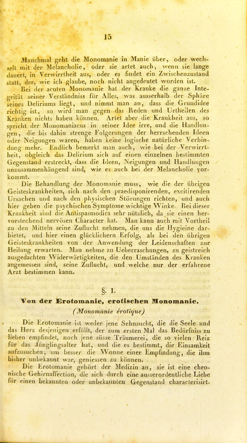 Manchmal geht die Monomanie in Manie über, oder wecli- selt mit der Melancholie, oder sie artet auch, wenn sie lange dauert, in Verwirrtheit aus, oder es findet ein Zwischenzusland statt, der, wie ich glaube, noch nicht angedeutet worden ist. Bei der acuten Monomanie hat der Kranke die ganze Inte- grität seiner Verständniss für Alles, was ausserhalb der Sphäre seines Deliriums liegt, und nimmt man an, dass die Grundidee richtig ist, so wird man gegen das Reden und Urtheilen des Kranken nichts haben können. Artet aber die Krankheit aus, so spriciit der Monomaniacus in seiner Idee irre, und die Handlun- gen, die bis dahin strenge Folgerungen der herrschenden Ideen oder Neigungen waren, haben keine logische natürliche Verbin- dung mehr. Endlich bemerkt man auch, wie bei der Verwirrt- heit, obgleich das Delirium sich auf einen einzelnen bestimmten Gegenstand erstreckt, dass die Ideen, Neigungen und Handlungen unzusammenhängend sind, wie es auch bei der Melancholie yor- kommt. Die Behandlung der Monomanie muss, wie die der übrigen Geisteskrankheiten, sich nach den praedisponirenden, excitirenden Ursaclien und nach den physischen Störungen richten, und aucli hier geben die psychischen Symptome wlclitlge Winke- Bei dieser Krankiielt sind die Antispasmodica sehr nützlich, da sie einen her- vorstechend nervösen Character hat. Man kann auch mit Vortheil zu den Mitteln seine Zuflucht nehmen, die uns die Hyglelne dar- bietet, und hier einen glücklichern Erfolg, als bei den übrigen Geisteskrankheiten von der Anwendung der Leidenschaften zur Heilung erwarten. Man nehme zu Ueberraschungen, zu gelstreich ausgedachten Widerwärtigkeiten, die den Umständen des Kranken angemessen sind, seine Zuflucht, und welche nur der erfahrene Arzt bestimmen kann. §• 1. Ton der Erotomanie« erotischen Monomanie. (Monomanie erotique) Die Erotomanie ist weder jene Sehnsucht, die die Seele und das Herz desjenigen erfüllt, der zum ersten Mal das Bedürfniss zu lieben empfindet, noch jene süsse Träumerei, die so vielen Reiz für das Jünglingsalter hat, und die es bestimmt, die Einsamkeit aufzusuchen, um besser die Wonne einer Empfindung, die ihm bisher unbekannt war, geniessen zu können. Die Erotomanie gehört der Medizin an, sie ist eine chro- nische Gehirnaffection, die sich durch eine ausserordentliche Liebe für einen bekannten oder unbekannten Gegenstand characterisirt.