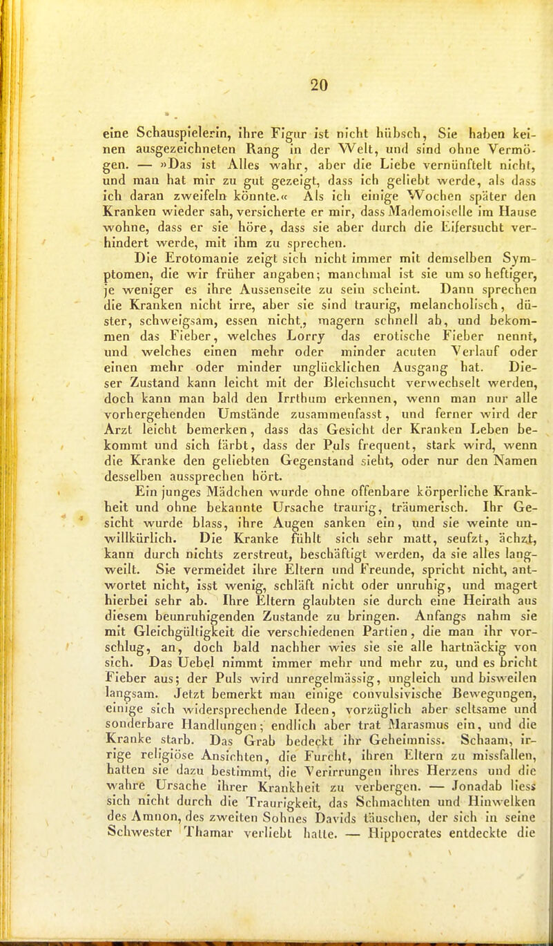 eine Schauspielerin, ihre Figur ist nicht hübsch, Sie haben kei- nen ausgezeichneten Rang in der Welt, und sind ohne Vermö- gen. — »Das ist Alles wahr, aber die Liebe vernünftelt nicht, und man hat mir zu gut gezeigt, dass ich geliebt werde, als dass ich daran zweifeln könnte.« Als ich einige W^ochen später den Kranken wieder sah, versicherte er mir, dass Mademoiselle im Hause wohne, dass er sie höre, dass sie aber durch die Eifersucht ver- hindert werde, mit ihm zu sprechen. Die Erotomanie zeigt sich nicht immer mit demselben Sym- ptomen, die wir früher angaben; manchmal ist sie um so heftiger, je weniger es ihre Aussenseite zu sein scheint. Dann sprechen die Kranken nicht irre, aber sie sind traurig, melancholisch, dü- ster, schweigsam, essen nicht, magern schnell ab, und bekom- men das Fieber, welches Lorry das erotische Fieber nennt, und welches einen mehr oder minder acuten Verlauf oder einen mehr oder minder unglücklichen Ausgang hat. Die- ser Zustand kann leicht mit der Bleichsucht verwechselt werden, doch kann man bald den Irrthum erkennen, wenn man nur alle vorhergehenden Umstände zusammenfasst, und ferner wird der Arzt leicht bemerken, dass das Gesicht der Kranken Leben be- kommt und sich färbt, dass der Puls frequent, stark wird, wenn die Kranke den geliebten Gegenstand sieht, oder nur den Namen desselben aussprechen hört. Ein junges Mädchen wurde ohne offenbare körperliche Krank- heit und ohne bekannte Ursache traurig, träumerisch. Ihr Ge- sicht wurde blass, ihre Augen sanken ein, und sie weinte un- willkürlich. Die Kranke fühlt sich sehr matt, seufzt, ächzt, kann durch nichts zerstreut, beschäftigt werden, da sie alles lang- weilt. Sie vermeidet ihre Eltern und Freunde, spricht nicht, ant- wortet nicht, isst wenig, schläft nicht oder unruhig, und magert hierbei sehr ab. Ihre Eltern glaubten sie durch eine Heirath aus diesem beunruhigenden Zustande zu bringen. Anfangs nahm sie mit Gleichgültigkeit die verschiedenen Partien, die man ihr vor- schlug, an, doch bald nachher wies sie sie alle hartnäckig von sich. Das Uebel nimmt immer mehr und mehr zu, und es bricht Fieber aus; der Puls wird unregelmässig, ungleich und bisweilen langsam. Jetzt bemerkt man einige convulsivische Bewegungen, einige sich widersprechende Ideen, vorzüglich aber seltsame und sonderbare Handlungen; endlich aber trat Marasmus ein, und die Kranke starb. Das Grab bedeckt ihr Geheiinnlss. Schaam, ir- rige religiöse Ansichten, die Furcht, ihren Eltern zu missfallen, hatten sie dazu bestimmt, die Verirrungen ihres Herzens und die wahre Ursache ihrer Krankheit zu verbergen. — Jonadab lies« sich nicht durch die Traurigkeit, das Schmachten und Hinwelken des Amnon, des zweiten Sohnes Davids täuschen, der sich in seine Schwester Thamar verliebt hatte. — HIppocrates entdeckte die