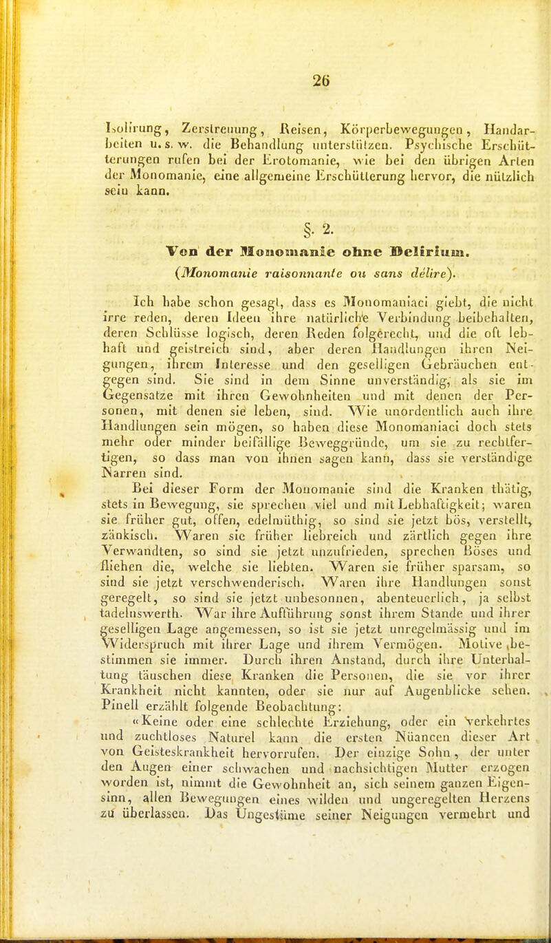 Lolirung, Zerslreiiung, Reisen, Körijcrbewegungen, Haiidar- Ijciten u« s. w. die BehüHfllung iiiitersliilzcii. Psycliische Erscliüt- teruiigen rufen bei der Erotomanie, wie bei den übrigen Arien der Monomanie, eine allgemeine Erscbüllerung bervor, die nüLzÜch sein kann. §•2. Von der Hloiiomanie ohne Delirium. (Monomajiie raisonnanle oii sans delire). Ich habe schon gesagt, dass es Monomanlaci giebt, die nicht irre reden, deren Ideen ihre natürliche Verbindung beibehalten, deren Schlüsse logisch, deren Reden folgerecht, und die oft leb- haft und geistreich sind, aber deren Handlungen ihren Nei- gungen, ihrem Interesse und den geselligen Gebräuchen ent- gegen sind. Sie sind in dem Sinne unverständig, als sie Im Gegensatze mit ihren Gewohnhelten und mit denen der Per- sonen, mit denen sie leben, sind. Wie unordentlich auch ihre Handlungen sein mögen, so haben diese Monomanlaci doch stets mehr oder minder beifällige Beweggründe, um sie zu rechtfer- tigen, so dass man von ihnen sagen kann, dass sie verständige Narren sind. Bei dieser Form der Monomanie sind die Kranken thätig, stets in Bewegung, sie sprechen viel und mit Lebhaftigkeit; waren sie früher gut, offen, edelniüthig, so sind sie jetzt bös, verstellt, zänkisch. Waren sie früher liebreich und zärtlich gegen ihre Verwandten, so sind sie jetzt unzufrieden, sprechen Böses und fliehen die, welche sie liebten. Waren sie früher sparsam, so sind sie jetzt verschwenderisch. Waren ihre Handlungen sonst geregelt, so sind sie jetzt unbesonnen, abenteuerlich, ja selbst tadelnswerth. ^Var ihre Aufführung sonst ihrem Stande und ihrer geselligen Lage angemessen, so ist sie jetzt unregelmässig und im vViderspruch mit ihrer Lage und ihrem Vermögen. Motive (be- stimmen sie immer. Durch ihren Anstand, durch ihre Unterhal- tung täuschen diese Kranken die Personen, die sie vor ihrer Krankheit nicht kannten, oder sie nur auf Augenblicke sehen. PInell erzählt folgende Beobachtung: «Keine oder eine schlechte Erziehung, oder ein Verkehrtes und zuchtloses Naturel kann die ersten Nüancen dieser Art von Geisteskrankheit hervorrufen. Der einzige Sohn, der unter den Augen einer schwachen und nachsichtigen Mutter erzogen worden ist, nimmt die Gewohnheit an, sich seinem ganzen Eigen- sinn, allen Bewegungen eines wilden und ungeregelten Herzens zu überlassen. Das Ungestüme seiner Neigungen vermehrt und