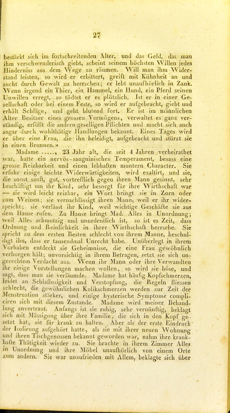 27: bestnrkt sich im foilschreltenden Alter, und das Geld, das man ihm verschwenderisch giebt, scheint seinem höchsten Willen jedes 11 indemiss aus dem Wege zu räumen. Will man ihm Wider- sland leisten, so wird er erbittert, greift mit Kühnheit an und jsucht durch Gewalt zu herrscheu; er lebt unaufhörlich in Zank. Wenn irgend ein Thier, ein Hammel, ein Hund, ein Pferd seinen Unwillen erregt, so tödtet er es plötzlich. Ist er in einer Ge- sellschaft oder bei einem Feste, so wird er aufgebracht, giebt und erhält Schläge, und geht blutend fort. Er ist im männlichen Alter Besitzer eines grossen Vermögens, verwaltet es ganz ver- ständig, erfüllt die andern geselligen Pflichten und macht sich auch sogar durch wohlthätige Handlungen bekannt. Eines Tages wird er über eine Frau, die ihn beleidigt, aufgebracht und stürzt sie in einen Brunnen.» Madame , 23 Jahr alt, die seit 4 Jahren verheirathet war, hatte ein nervös-sanguinisches Temperament, besass eine grosse Reizbarkelt und einen lebhaften muntern Character. Sie erfuhr einige leichte Widerwärtigkeiten, wird exaltirt, und sie, die sonst sanft, gut, vortrefflich gegen ihren Mann gesinnt, sehr beschäftigt um ihr Kind, sehr besorgt für ihre Wirthschaft war — sie wird leicht reizbar, ein W^ort bringt sie in Zorn oder zum Weinen; sie vernachlässigt ihren Mann, weil er ihr wider- spricht; sie verlässt ihr Kind, weil wichtige Geschäfte sie aus dem Hause rufen. Zu Hause bringt Mad. Alles in Unordnung; weil Alles schmutzig und unordentlich ist, so ist es Zeit, dass Ordnung und Reinlichkeit in ihrer Wirthschaft herrsche. Sie spricht zu dem ersten Besten schlecht von ihrem Manne, beschul- digt ihn, dass er tausendmal Unrecht habe. Unüberlegt in ihrem Vorhaben entdeckt sie Gehelmnisse, die eine Frau gewöhnlich verborgen hält; unvoi-sichlig in ihrem Betragen, setzt sie sich un- gerechtem Verdacht aus. Wenn ihr Mann oder ihre Verwandten ihr einige Vorstellungen machen wollen, so wird sie böse, und sagt, dass man sie verläumde. Madame hat häufig Kopfschmerzen, leidet an Schlaflosigkeit und Verstopfung, die Regeln fliessen schlecht, die gewöhnlichen Kolikschmerzen werden zur Zeit der Mejistruation stärker, und einige hysterische Symptome compli- ciren sich mit diesem Zustande. Madame wird meiner Behand- lung anvertraut. Anfangs ist sie ruhig, sehr vernünftig, beklagt sich mit Mässigiing über ihre Familie, die sich in den Kopf ge-. setzt hat, sie für krank zu halten. Aber als der erste Eindruck der Isollrung aufgehört hatte, als sie mit ihrer neuen Wohnung und ihren Tischgenossen bekannt geworden war, nahm ihre krank- hafte Thätigkcit wieder zu. Sie nrachte in ihrem Zimmer Alles jn Unordnung und ihre Möbel unaufhörlich von einem Orte aum andern. Sie war unzufrieden mit Allem, beklagte sich über