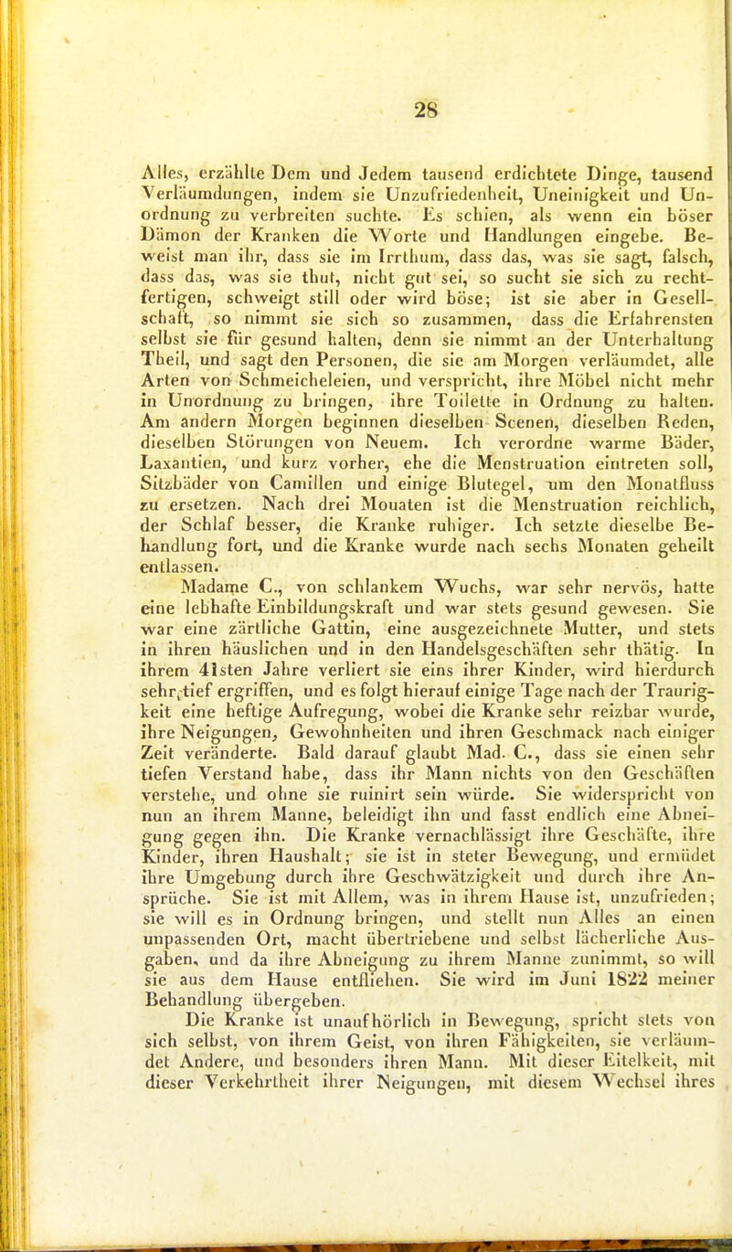 Alles, erzählle Dem und Jedem tausend erdichtete Dinge, tausend Yerläumdungen, indem sie Unzufriedenheit, Uneinigkeit und Un- ordnung zu verbreiten suchte. Es schien, als wenn ein böser Dämon der Kranken die Worte und Handlungen eingebe. Be- weist man ihr, dass sie im Irrthum, dass das, was sie sagt, falsch, dass das, was sie thut, nicht gut sei, so sucht sie sich zu recht- fertigen, schweigt still oder wird böse; ist sie aber in Gesell- schaft, so nimmt sie sich so zusammen, dass die Erfahrensten selbst sie für gesund halten, denn sie nimmt an der Unterhaltung Theii, und sagt den Personen, die sie .nm Morgen verläumdet, alle Arten von Schmeicheleien, und verspricht, ihre Möbel nicht mehr in Unordnung zu bringen, ihre Toilette in Ordnung zu halten. Am andern Morgen beginnen dieselben Scenen, dieselben Reden, dieselben Störungen von Neuem. Ich verordne warme Bäder, Laxantien, und kurz vorher, ehe die Menstruation eintreten soll, Sitzbäder von Camiilen und einige Blutegel, um den Monatfluss zu ersetzen. Nach drei Mouaten ist die Menstruation reichlich, der Schlaf besser, die Kranke ruhiger. Ich setzte dieselbe Be- handlung fort, und die Kranke wurde nach sechs Monaten geheilt entlassen. Madaine C, von schlankem Wuchs, war sehr nervös, hatte eine lebhafte Einbildungskraft und war stets gesund gewesen. Sie war eine zärtliche Gattin, eine ausgezeichnete Mutter, und stets in ihren häuslichen und in den Handelsgeschäften sehr thätig. In ihrem 4isten Jahre verliert sie eins ihrer Kinder, wird hierdurch sehr^tief ergriffen, und es folgt hierauf einige Tage nach der Traurig- keit eine heftige Aufregung, wobei die Kranke sehr reizbar wurde, ihre Neigungen, Gewohnhelten und ihren Geschmack nach einiger Zeit veränderte. Bald darauf glaubt Mad. C, dass sie einen sehr tiefen Verstand habe, dass ihr Mann nichts von den Geschäften verstehe, und ohne sie ruinlrt sein würde. Sie widerspricht von nun an ihrem Manne, beleidigt ihn und fasst endlich eine Abnei- gung gegen ihn. Die Kranke vernachlässigt ihre Geschäfte, ihre Kinder, ihren Haushalt; sie ist in steter Bewegung, und ermüdet ihre Umgebung durch ihre Geschwätzigkeit und durch ihre An- sprüche. Sie ist mit Allem, was in ihrem Hause ist, unzufrieden; sie will es in Ordnung bringen, und stellt nun Alles an einen unpassenden Ort, macht übertriebene und selbst lächerliche Aus- gaben, und da ihre Abneigung zu Ihrem Manne zunimmt, so will sie aus dem Hause entfliehen. Sie wird im Juni 1822 meiner Behandlung übergeben. Die Kranke ist unaufhörlich in Bewegung, spricht stets von sich selbst, von ihrem Geist, von ihren Fähigkelten, sie verläum- det Andere, und besonders ihren Mann. Mit dieser Eitelkeit, mit dieser Verkehrtheit ihrer Neigungen, mit diesem Wechsel ihres