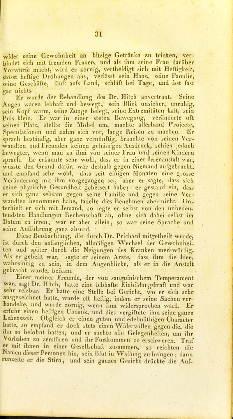 widcr seine Gewohnhek an hftzige Getr'dnke zu trinken, ver- bindet sich mit fremden Frauen, und als ihm seine Frau darüber Vorwürfe macbt, wird er zornig, vertheldigt sich mit Heftigkeit, stösst heftige Drohungen aus, verlässt sein Haus, seine Famih'c, seine Geschäfte, läuft aufs Land, schläft bei Tage, und isst fast gar nichts. Er wurde der Behandlung des Dr. Hitch anvertraut. Seine Augen waren lebhaft und bewegt, sein Blick unsicher, unruhig, sein Kopf warm, seine Zunge belegt, seine Extremitäten kalt, sein Puls klein. Er war in einer steten Bewegung, veränderte oft seinen Platz, stellte die Möbel um, machte allerhand Projecte, Speculationen und nahm sich vor, lange Reisen zu machen. Er sprach beständig, aber ganz vernünftig, brauchte von seinen Ver- wandten und Freunden keinen gehässigen Ausdruck, schien jedoch bewegter, wenn man zu ihm von seiner Frau und seinen Kindern sprach. Er erkannte sehr wohl, dass er in einer Irrenanstalt war, wusste den Grund dafür, war deshalb gegen Niemand aufgebracht, und empfand sehr wohl, dass seit einigen Monaten eine grosse Veränderung mit ihm vorgegangen sei, aber er sagte, dass sich seine physische Gesundheit gebessert habe; er gestand ein, dass er sich ganz seltsam gegen seine Familie und gegen seine Ver- wandten benommen habe, tadelte dies Benehmen aber nicht. Un- terhielt er sich mit Jemand, so legte er selbst von den unbedeu- tendsten Handlungen Pxechenscbaft ab, ohne sich dabei selbst im Datum zu Irren; war er aber allein, so war seine Sprache und seine Aufführung ganz absurd. Diese Beobacbtuug, die durch Dr. Prichard mitgelhellt wurde, ist durch den anfänglichen, allmällgen V^echsel der Gewohnhei- ten und später durch die Neigungen des Kranken merkwürdig. Als er geheilt war, sagte er seinem Arzte, dass ihm die Idee, wahnsinnig zu sein, in dem Augenblicke, als er in die Anstalt gebracht wurde, beikam. Einer meiner Freunde, der von sanguinischem Temperament war, sagt Dr. HItcb, hatte eine lebhafte Einbildungskraft und war sehr reizbar. Er hatte eine Stelle bei Gericht, wo er sich sehr ausgezeichnet hatte, wurde oft heftig, indem er seine Sachen ver- handelte, und wurde zornig, wenn ihm widersprochen ward. Er erfuhr einen heftigen Undank, und dies vergiftete Ihm seine ganze Lebenszeit. Obgleich er einen guten und edelmüthigen Characler hatte, so empfand er doch stets einen Widerwillen gegen die, die ihn so belohnt hatten, und er suchte alle Gelegenheiten, um ilir Vorhaben zu zerstören und ihr Fortkommen zu erschweren. Traf er mit ihnen In einer Gesellschaft zusammen, so reichten die Namen dieser Personen hin, sein 15lut In Wallung zu bringen; dann runzelte er die Stirn, und sein ganzes Gesicht drückte die Auf-