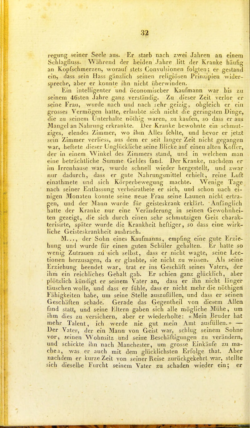 regiing seiner Seele aus. Er starb nach zwei Jahren an einem SchlagHuss. Wälirend der beiden Jahre litt der Kranke häufig an Kopfschmerzen, worauf stets Convulsionen folgten; er gestand ein, dass sein Hass gänzlich seinen religiösen Prinzipien wider- spreche, aber er konnte ihn nicht überwinden. Ein intelligenter und öconomiscber Kaufmann war bis zu seinem 46'sten Jahre ganz verständig. Zu dieser Zeit verlor er seine Frau, wurde nach und nach sehr geizig, obgleich er ei» grosses Vermögen hatte, erlaubte sich nicht die geringsten Dinge, die zu seinen» Unterhalte nöthig waren, zu kaufen, so dass er aus i\Iangel an Nahrung erkrankte. Der Kranke bewohnte ein schmut- ziges, elendes Zimmer, wo ihm Alles fehlte, und bevor er jetzt sein Zimmer verlicss, aus dem er seit langer Zeit nicht gegangen war, heftete dieser Unglückliche seine Blicke auf einen alten Koffer, der in einem Winkel des Zimmers stand, und In welchem man eine beträchtliche Summe Geldes fand. Der Kranke, nachdem er im Irrenhause war, wurde schnell wieder hergestellt^ und zwar nur dadurch, dass er gute Nahrungsmittel erhielt, reine Luft einathmete und sich Köiperbewegung machte. Wenige Tage nach seiner Entlassung verhelrathete er sich, und schoa nach ei- nigen Monaten konnte seine neue Frau seine Launen nicht ertra- gen, und der Mann wurde für geisteskrank erklärt. Anfänglich hatte der Kranke nur eine Veränderung in seinen Gewohnhei- ten gezeigt, die sich durch einen sehr schmutzigen Geiz charak- terisirte, später wurde die Krankheit heftiger, so dass eine wirk- liche Geisteskrankheit ausbrach. M..., der Sohn eines Kaufmanns, empfing eine gute Erzie- hung und wurde für einen guten Schüler gehalten. Er hatte so wenig Zutrauen zu sich selbst, dass er nicht wagte, seine Lec- tlonen herzusagen, da er glaubte, sie nicht zu wissen. Als seine Erziehung beendet war, trat er ins Geschäft seines Vaters, der ihm ein reichliches Gehalt gab. Er schien ganz glücklich, aber plötzlich kündigt er seinem Vater an, dass er ihn nicht länger täuschen wolle, und dass er fühle, dass er nicht mehr die nöthigen Fähigkelten habe, um seine Stelle auszufüllen, und dass er seinen Geschäften schade. Gerade das Gegenthell von diesem Allen fand statt, und seine Eltern gaben sich alle mögliche Mühe, um ihm dies zu versichern, aber er wiederholte: «Mein Bruder hat mehr Talent, ich werde nie gut mein Amt ausfüllen.» — Der Vater, der ein Mann von Geist war, schlug seinem Sohne vor, seinen Wohnsilz und seine Beschäftigungen zu verändern, und schickte ihn nach Manchester, um grosse Einkäufe zu ma- che.!, was er auch mit dem glücklichsten Erfolge that. Aber nachdem er kurze Zeit von seiner Reise zurückgekehrt war, stellte sich dieselbe Furcht seinem Vater zu schaden wieder ein; er