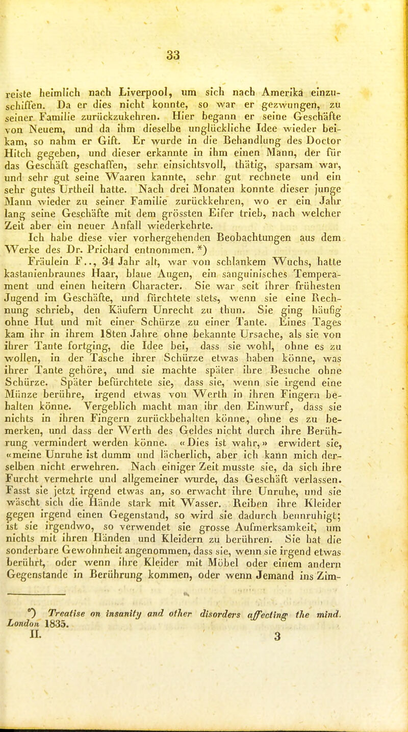 reiste heimlich nach Liverpool, um sich nach Amerika einzu- schiffen. Da er dies nicht konnte, so war er gezwungen, zu seiner Familie zurückzukehren. Hier begann er seine Geschäfte von Neuem, und da ihm dieselbe unglückliche Idee wieder bei- kam, so nahm er Gift. Er wurde in die Behandlung des Doctor Hitch gegeben, und dieser erkannte in ihm einen Mann, der für das Geschäft geschaffen, sehr einsichtsvoll, thätig, sparsam war, und sehr gut seine Waaren kannte, sehr gut rechnete und ein sehr gutes Urtheil hatte. Nach drei Monaten konnte dieser junge Mann wieder zu seiner Familie zurückkehren, wo er ein Jahr lang seine Geschäfte mit dem grössten Eifer trieb, nach welcher Zeit aber ein neuer Anfall wiederkehrte. Ich habe diese vier vorhergehenden Beobachtungen aus dem Werke des Dr. Prichard entnommen. Fräulein F.., 34 Jahr alt, war von schlankem Wuchs, hatte kastanienbraunes Haar, blaue Augen, ein sanguinisches Tempera- ment und einen heitern Character. Sie war seit ihrer frühesten Jugend im Geschäfte, und fürchtete stets, wenn sie eine Rech- nung schrieb, den Käufern Unrecht zu thun. Sie ging häufig ohne Hut und mit einer Schürze zu einer Tante. Eines Tages kam ihr in ihrem 18ten Jahre ohne bekannte Ursache, als sie von ihrer Tante fortging, die Idee bei, dass sie wohl, ohne es zu wollen, in der Tasche ihrer Schürze etwas haben könne, was ihrer Tante gehöre, und sie machte später ihre Besuche ohne Schürze. Später befürchtete sie, dass sie, wenn sie irgend eine Münze berühre, irgend etwas von Werth in ihren Fingern be- halten könne. Vergeblich macht man ihr den Einwurf, dass sie nichts in ihren Fingern zurückbehalten könne, ohne es zu be- merken, und dass der Werth des Geldes nicht durch ihre Berüh- rung vermindert werden könne. « Dies ist wahr, » erwidert sie, «meine Unruhe ist dumm und lächerlich, aber ich kann mich der- selben nicht erwehren. Nach einiger Zeit musste sie, da sich ihre Furcht vermehrte und allgemeiner wurde, das Geschäft verlassen. Fasst sie jetzt irgend etwas an, so erwacht ihre Unruhe, und sie wäscht sich die Hände stark mit Wasser. Reiben ihre Kleider ^egen irgend einen Gegenstand, so wird sie dadurch beunruhigt; ist sie irgendwo, so verwendet sie grosse Aufmerksamkeit, um nichts mit ihren Händen und Kleidern zu berühren. Sie hat die sonderbare Gewohnheit angenommen, dass sie, wenn sie irgend etwas berührt, oder wenn ihre Kleider mit Mübel oder einem andern Gegenstande in Berührung kommen, oder wenn Jemand ins Zim- . K 0 Treatise on inaanity and other disorders affecüng tJie mind. London 1835. II. 3