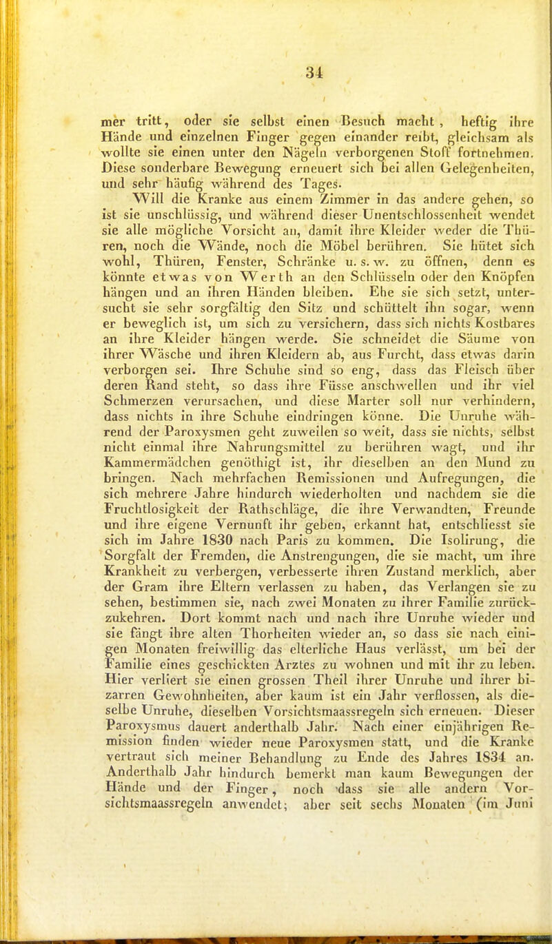 mer tritt, oder sie selbst einen Besuch macht , heftig Ihre Hände und einzelnen Fluger gegen einander reibt, gleichsam als wollte sie einen unter den Nägeln verborgenen Stoff fortnehmen. Diese sonderbare Bewegung erneuert sich oel allen Gelegenheilen, und sehr häufig während des Tages. Will die Kranke aus einem Zimmer In das andere gehen, so Ist sie unschlüssig, und während dieser Unentschlossenhelt wendet sie alle mögliche Vorsicht an, damit ihre Kleider weder die Thü- ren, noch die Wände, noch die Möbel berühren. Sie hütet sich wohl, Thüren, Fenster, Schränke u. s. w. zu öffnen, denn es könnte etwas von Werth an den Schlüsseln oder den Knöpfen hängen und an Ihren Händen bleiben. Ehe sie sich setzt, unter- sucht sie sehr sorgfältig den Sitz und schüttelt Ihn sogar, wenn er beweglich Ist, um sich zu versichern, dass sich nichts Kostbares an ihre Kleider hängen werde. Sie schneidet die Säume von ihrer W^äsche und ihren Kleidern ab, aus Furcht, dass etwas darin verborgen sei. Ihre Schuhe sind so eng, dass das Fleisch über deren Rand steht, so dass ihre Füsse anschwellen und ihr viel Schmerzen verursachen, und diese Marter soll nur verhindern, dass nichts In Ihre Schuhe eindringen könne. Die Unruhe wäh- rend der Paroxysmen geht zuweilen so weit, dass sie nichts, selbst nicht einmal ihre Nahrungsmittel zu berühren wagt, und Ihr Kammermädchen genöthigt ist, ihr dieselben an den Mund zu bringen. Nach mehrfachen Remissionen und Aufregungen, die sich mehrere Jahre hindurch wiederholten und nachdem sie die Fruchtlosigkeit der Rathschläge, die ihre Verwandten, Freunde und ihre eigene Vernunft ihr geben, erkannt hat, entschllesst sie sich Im Jahre 1830 nach Paris zu kommen. Die Isollrung, die Sorgfalt der Fremden, die Anstrengungen, die sie macht, um Ihre Krankheit zu verbergen, verbesserte ihren Zustand merklich, aber der Gram ihre Eltern verlassen zu haben, das Verlangen sie zu sehen, bestimmen sie, nach zwei Monaten zu ihrer Familie zurück- zukehren. Dort kommt nach und nach Ihre Unruhe wieder und sie fängt ihre alten Thorheiten wieder an, so dass sie nach eini- gen Monaten freiwillig das elterliche Haus verlässt, um bei der Familie eines geschickten Arztes zu wohnen und mit ihr zu leben. Hier verliert sie einen grossen Theil ihrer Unruhe und ihrer bi- zarren Gewohnhelten, aber kaum ist ein Jahr verflossen, als die- selbe Unruhe, dieselben Vorsichtsraaassregeln sich erneuen. Dieser Paroxysmus dauert anderthalb Jahr. Nach einer einjährigen Re- mission finden wieder neue Paroxysmen statt, und die Kranke vertraut sich meiner Behandlung zu Ende des Jahres 1834 an. Anderthalb Jahr hindurch bemerkt man kaum Bewegungen der Hände und der Finger, noch -dass sie alle andern Vor- sichtsraaassregeln anwendet; aber seit sechs Monaten (Im Juni