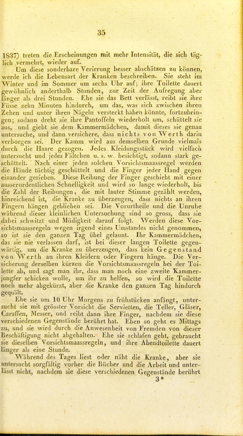 1837) treten die Erscheinungen mit mehr Intensität, die sich täg- lich vermehrt, wieder auf. Um diese sonderbare Verirrung besser abschätzen zu können, werde ich die Lebensart der Kranken beschreiben. Sie steht im Winter und im Sommer um sechs Uhr auf; ibre Toilette dauert gewöhnlich anderthalb Stunden, zur Zeit der Aufregung aber länger als drei Stunden. Ehe sie das Bett verlässt, reibt sie ihre Füsse zehn Minuten hindurch, um das, was sich zwischen ihren Zehen und unter ihren Nägeln versteckt haben könnte, fortzubrin- gen; sodann dreht sie ihre Pantoffeln wiederholt um, schüttelt sie aus, und giebt sie dem Kammermädchen, damit dieses sie genau untersuche, und dann versichere, dass nichts von Werth darin verborgen sei. Der Kamm wird aus demselben Grunde vielmals durch die Haare gezogen. Jedes Kleidungsstück wird vielfach untersucht und jedes Fältchen u. s. w. besichtigt, sodann stark ge- schüttelt. Nach einer jeden solchen Vorsiehtsmaassregel werden die Hände tüchtig geschüttelt und die Finger jeder Hand gegen einander gerleben. Diese Reibung der Finger geschieht mit einer ausserordentlichen Schnelligkeit und wird so lange wiederholt, bis die Zahl der Reibungen, die mit lauter Stimme gezählt werden, hinreichend ist, die Kranke zu überzeugen, dass nichts an ihren Fingern hängen geblieben sei. Die Yorurtheile und die Unruhe während dieser kleinlichen Untersuchung sind so gross, dass sie dabei schwitzt und Müdigkeit darauf folgt. Werden diese Vor- sieh tsmaassregeln wegen irgend eines Umstandes nicht genommen, so ist sie den ganzen Tag übel gelaunt. Ihr Kammermädchen, das sie nie verlassen darf, ist bei dieser langen Toilette gegen- wärlig, lun die Kranke zu überzeugen, dass kein Gegenstand von Werth an ihren Kleidern oder Fingern hänge. Die Ver- sicherung derselben kürzen die Vorsichtsmaassregeln bei der Toi- lette ab, und sagt man ihr, dass man noch eine zweite Kammer- jungfer schicken wolle, um ihr zu helfen, so wird die Toilette noch mehr abgekürzt, aber die Kranke den ganzen Tag hindurch gequält. Ehe sie um 10 Uhr Morgens zu frühstücken anfängt, unter- sucht sie mit grösster Vorsicht die Servietten, die Teller, Gläser, Caraffen, Messer, und reibt dann ihre Finger, nachdem sie diese verschiedenen Gegenstände berührt hat. Eben so geht es Mittags zu, und sie wird durch die Anwesenheit von Fremden von dieser Beschäftigung nicht abgehalten. Ehe sie schlafen geht, gebraucht sie dieselben Vorsichtsmaassregeln, und ihre Abendtoilette dauert länger als eine Stunde. Während des Tages liest oder näht die Kranke, aber sie untersucht sorgfältig vorher die Bücher und die Arbeit und unter- lässt nicht, nachdem sie diese verschiedenen Gegenstände berührt 3* i