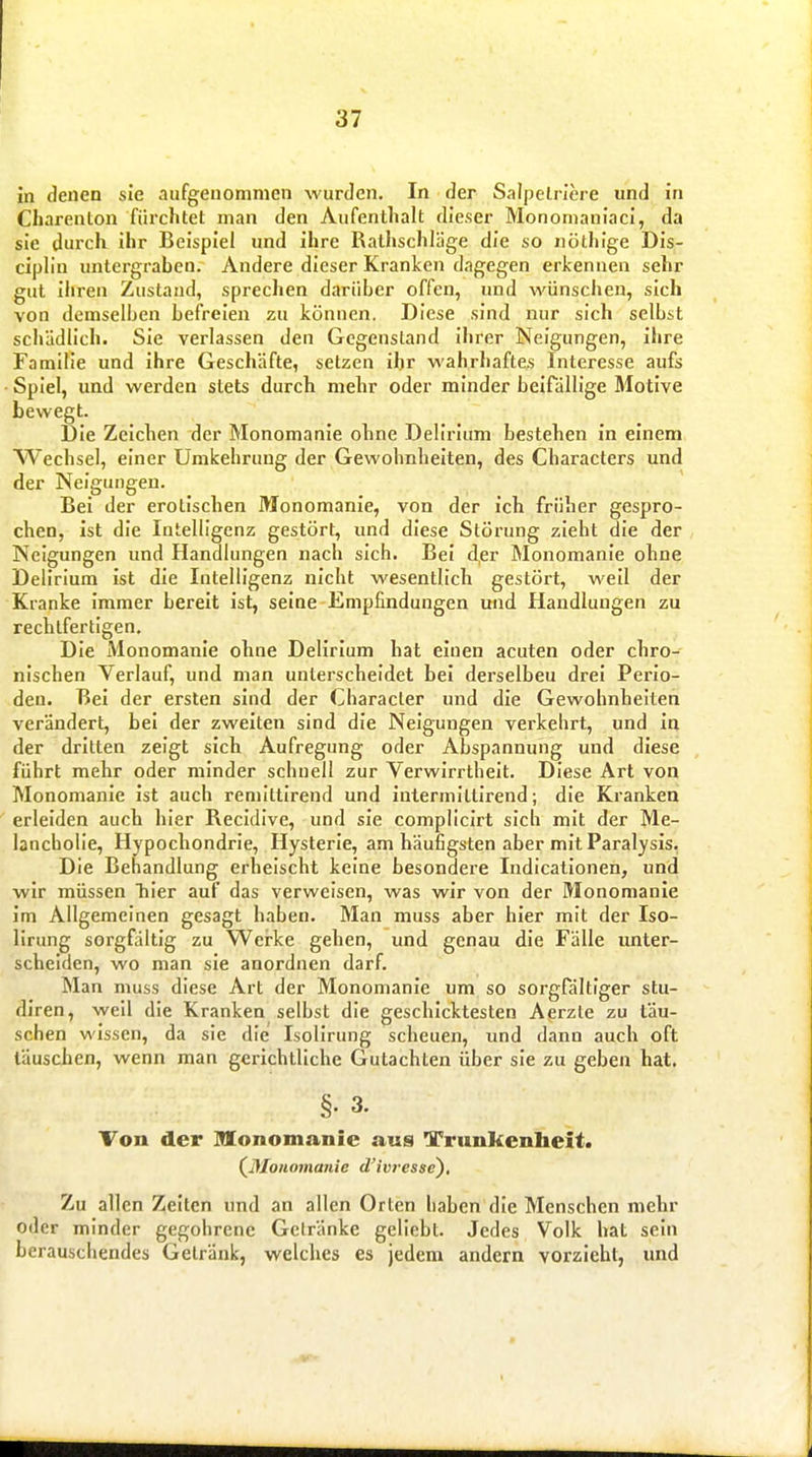 in denen sie aufgenommen wurden. In der Salpeln'ere und in Charenton fürchtet man den Aufenthalt dieser Monomaniaci, da sie durch ihr Beispiel und ihre Rathschläge die so nöthige Dis- ciplin untergraben. Andere dieser Kranken dagegen erkennen sehr gut ihren Zustand, sprechen darüber offen, und wünschen, sich von demselben befreien zu können. Diese sind nur sich selbst schädlich. Sie verlassen den Gegenstand ihrer Neigungen, ihre Familie und ihre Geschäfte, setzen ihr wahrhaftes Interesse aufs Spiel, und werden stets durch mehr oder minder beifällige Motive bewegt. Die Zeichen der Monomanie ohne Delirium bestehen in einem Wechsel, einer Umkehrung der Gewohnheiten, des Characters und der Neigungen. Bei der erotischen Monomanie, von der ich früher gespro- chen, ist die Intelligenz gestört, und diese Störung zieht die der Neigungen und Handlungen nach sich. Bei der Monomanie ohne Delirium ist die Intelligenz nicht wesentlich gestört, weil der Kranke immer bereit ist, seine Empfindungen und Handlungen zu rechtfertigen. Die Monomanie ohne Delirium hat einen acuten oder chro- nischen Verlauf, und man unterscheidet bei derselben drei Perio- den. Bei der ersten sind der Characler und die Gewohnheiten verändert, bei der zweiten sind die Neigungen verkehrt, und in der dritten zeigt sich Aufregung oder Abspannung und diese führt mehr oder minder schnell zur Verwirrtheit. Diese Art von Monomanie ist auch remlttlrend und intermlltirend; die Kranken erleiden auch hier Reckilve, und sie compliclrt sich mit der Me- lancholie, Hypochondrie, Hysterie, am häufigsten aber mit Paralysis. Die Behandlung erheischt keine besondere Indicationen, und wir müssen hier auf das verweisen, was wir von der Monomanie im Allgemeinen gesagt haben. Man muss aber hier mit der Iso- lirung sorgfältig zu Werke gehen, und genau die Fälle unter- scheiden, wo man sie anordnen darf. Man muss diese Art der Monomanie um so sorgfältiger stu- diren, weil die Kranken selbst die geschicktesten Aerzle zu läu- schen wissen, da sie die Isollrung scheuen, und dann auch oft täuschen, wenn man gerichtliche Gutachten über sie zu geben hat. §. 3. Von der Monomanie aus Trunkenheit. (^Monomanie d'ivresse). Zu allen Zelten und an allen Orten haben die Menschen mehr oder minder gegohrenc Getränke gellebt. Jedes Volk hat sein berauschendes Getränk, welches es jedem andern vorzieht, und