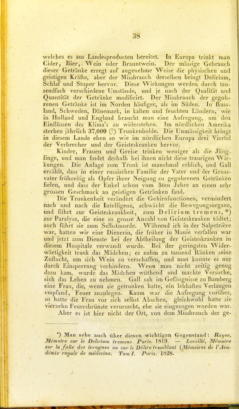welches es aus Landesproducten bereitet. In Europa trinkt man Cider, Bier,. Wein oder Branntwein. Der massige Gebrauch dieser Getränke erregt auf angenehme Weise die physischen und geistigen Kräfte, aber der Missbrauch derselben bringt Delirium, Schlaf und Stupor hervor. Diese Wirkungen werden durch tau- sendfach verschiedene Umstände, und je nach der Qualität und Quantität der Getränke modificirt. Der Missbrauch der gegoh- renen Getränke ist im Norden häufiger, als Im Süden. In Russ- land, Schweden, Dänemark, in kalten und feuchten Ländern, wie in Holland und England braucht man eine Aufregung, um den Einflüssen des Klima's zu widerstehen. Im nördlichen Amerika sterben jährlich 37,000 (?) Trunkenbolde. Die Unmässigkeit bringt in diesem Lande eben so wie im nördlichen Europa drei Viertel der Verbrecher und der Geisteskranken hervor. Kinder, Frauen und Greise trinken weniger als die Jüng- linge, und man findet deshalb bei Ihnen nicht diese traurigen Wir- kungen. Die Anlage zum Trunk ist manchmal erblich, und Gall erzählt, dass in einer russischen Familie der Vater und der Gross- vater frühzeitig als Opfer Ihrer Neigung zu gegohrenen Getränken fielen, und dass der Enkel schon vom 5ten Jahre an einen sehr grossen Geschmack an geistigen Getränken fand. Die Trunkenheit verändert die Gehirnfunctionen, vermindert nach und nach die Intelligenz, schwächt die Bewegungsorgane, und führt zur Geisteskrankheit, zum Delirium tremens,*) zur Paralyse, die eine so grosse Anzahl von Geisteskranken tödtet; auch führt sie zum Selbstmorde. Während ich in der Salpetriere war, hatten wir eine Dienerin, die früher in Manie verfallen war und jetzt zum Dienste bei der Abtheilung der Geisteskranken in diesem Hospitale verwandt wurde. Bei der geringsten Wider- wärtigkeit trank das Mädchen; es nahm zu tausend Ränken seine Zuflucht, um sich Wein zu verschaffen, und man konnte es nur durch Einsperrung verhindern. Wenn man nicht zeltig genug dazu kam, wurde das Mädchen wüthend und machte Versuche, sich das Leben zu nehmen. Gall sah im Gefängnisse zu Bamberg eine Frau, die, wenn sie getrunken hatte, ein lebhaftes Verlangen empfand, Feuer anzulegen. Kaum war die Aufregung vorüber, so hatte die Frau vor sich selbst Abscheu, gleichwohl halte sie vierzehn Feuersbrünste verursacht, ehe sie eingezogen worden war. Aber es ist hier nicht der Ort, von dem Missbrauch der ge- *) Man sehe auch über diesen wichtigen Gegenstand : Rayer, Memoire sur le Delirium tremena. Paris. 1819. — Levcille, Memoire Sur la folie des ivrognes ou sur le Delirc tremblant (Memoires de VAca- demie roxjale de medecine. Tom I. Paris. 1828.