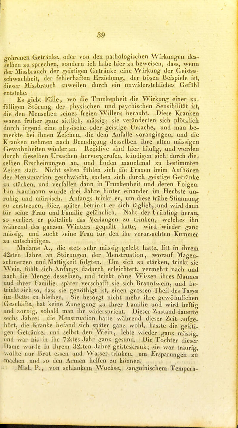 golirenen Getränke, oder von den pathologischen Wirkungen des- selben zu sprechen, sondern ich habe hier zu beweisen, dass, wenn der Missbrauch der geistigen Getränke eine Wirkung der Geistes- schwachheit, der fehlerhaften Erziehung, der bösen Beispiele Ist, dieser Missbrauch zuweilen durch ein unwiderstehliches Gefühl entstehe. Es giebt Fälle, wo die Trunkenheit die Wirkung einer zu- fälligen Störung der physischen und psychischen Sensibilität ist, die den Menschen seines freien Willens beraubt. Diese Kranken waren früher ganz sittlich, massig; sie veränderten sich plötzlich durch irgend eine physische oder geistige Ursache, und man be- merkte bei ihnen Zeichen, die dem Anfalle vorangingen, und die Kranken nehmen nach Beendigung desselben Ihre alten mässigen Gewohnhelten wieder an. Recidive sind hier häufig, und werden durch dieselben Ursachen hervorgerufen, kündigen sich durch die- selben Erscheinungen an, und finden manchmal zu bestimmten Zelten statt. Nicht selten fühlen sich die Frauen heim Aufhören der Menstruation geschwächt, suclien sich durch geistige Getränke zu stärken, und verfallen dann In Trunkenheit und deren Folgen. Ein Kaufmann wurde drei Jahre hinter einander im Herbste un- ruhig und mürrisch. Anfangs trinkt er, um diese trübe Stimmung zu zerstreuen, Bier, später betrinkt er sich täglich, und wird dann für seine Frau und Familie gefährlich. Naht der Frühling heran, so verliert er plötzlich das Yerlangen zu trinken, welches Ihn während des ganzen Winters gequält hatte, wird wieder ganz mässig, und sucht seine Frau für den ihr verursachten Kummer zu entschädigen. Madame A., die stets sehr mässig gelebt hatte, litt in ihrem 42sten Jahre an Störungen der Menstruation, worauf Magen- schmerzen und Mattigkeit folgten. Um sich zu stärken, trinkt sie Wein, fühlt sich Anfangs dadurch erleichtert, vermehrt nach und nach die Menge desselben, und trinkt ohne Wissen Ihres Mannes und ihrer Familie; später verschafft sie sich Branntwein, und be- trinkt sich so, dass sie genöthigt Ist, einen grossen Thell des Tages Im Bette zu bleiben. Sie besorgt nicht mehr Ihre gewöhnlichen Geschäfte, hat keine Zuneigung zu Ihrer Familie und wird heftig und zornig, sobald man ihr widerspricht. Dieser Zustand dauerte sechs Jahre; die Menstruation halte während dieser Zeit aufge- hört, die Kranke befand sich später ganz wohl, hasste die geisti- gen Getränke, und selbst den Wein, lebte wieder ganz mässig, und war bis in ihr 72sles Jahr ganz gesund. Die Tochter dieser Dame wurde in Iht'cm 3'2sten Jahre geisteskrank; sie war traurig, wollte nur Brot essen und Wasser trinken, um Ersparungen zu machen und so den Armen helfen zu können. Mad., P., von schlanl^em Wüchse, sanguinischem Tempera-