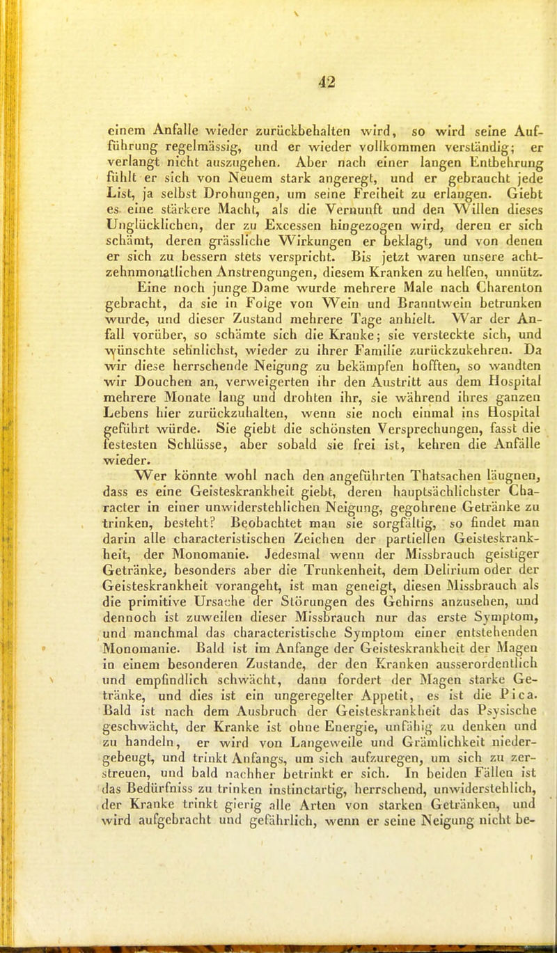 einem Anfalle wieder zurückbehalten wird, so wird seine Auf- führung regelmässig, und er wieder vollkommen verständig; er verlangt nicht auszugehen. Aber nach einer langen Entbehrung fühlt er sich von Neuem stark angeregt, und er gebraucht jede List, ja selbst Drohungen, um seine Freiheit zu erlangen. Giebt es eine stärkere Macht, als die Vernunft und den Willen dieses Unglücklichen, der zu Excessen hingezogen wird, deren er sich schämt, deren grässliche Wirkungen er beklagt, und von denen er sich zu bessern stets verspricht. Bis Jetzt waren unsere acht- zehnmonatlichen Anstrengungen, diesem Kranken zu helfen, unnütz. Eine noch junge Dame wurde mehrere Male nach Charenton gebracht, da sie in Folge von Wein und Branntwein betrunken wurde, und dieser Zustand mehrere Tage anhielt. War der An- fall vorüber, so schämte sich die Kranke; sie versteckte sich, und vyünschte sehnlichst, wieder zu ihrer Familie zurückzukehren. Da wir diese herrschende Neigung zu bekämpfen hofften, so wandten wir Douchen an, verweigerten ihr den Austritt aus dem Hospital mehrere Monate lang und drohten ihr, sie während ihres ganzen Lebens hier zurückzuhalten, wenn sie noch einmal ins Hospital geführt würde. Sie giebt die schönsten Versprechungen, fasst die festesten Schlüsse, aber sobald sie frei ist, kehren die Anfälle wieder. Wer könnte wohl nach den angeführten Thatsachen läugnen, dass es eine Geisteskrankheit giebt, deren hauptsächlichster Cha- racter in einer unwiderstehlichen Neigung, gegohrene Getränke zu trinken, besteht? Beobachtet man sie sorgfältig, so findet man darin alle characteristischen Zeichen der partiellen Geisteskrank- heit, der Monomanie. Jedesmal wenn der Missbrauch geistiger Getränke, besonders aber die Trunkenheit, dem Delirium oder der Geisteskrankheit vorangeht, ist man geneigt, diesen Missbrauch als die primitive Ursache der Störungen des Gehirns anzusehen, und dennoch ist zuweilen dieser Missbrauch nur das erste Symptom, und manchmal das characteristische Symptom einer entstehenden Monomanie. Bald ist im Anfange der Geisteskrankheit der iMagen in einem besonderen Zustande, der den Kranken ausserordentlich und empfindlich schwächt, dann fordert der Magen starke Ge- tränke, und dies ist ein imgeregelter Appetit, es ist die Pica. Bald ist nach dem Ausbruch der Geisteskrankheit das Psysische geschwächt, der Kranke ist ohne Energie, unfähig zu denken und zu handeln, er wird von Langeweile und Grämlichkeit nieder- gebeugt, und trinkt Anfangs, um sich aufzuregen, um sich zu zer- streuen, und bald nachher iDetrinkt er sich. In beiden Fällen ist das Bedürfniss zu trinken instinctartig, herrschend, unwiderstehlich, der Kranke trinkt gierig alle Arten von starken Getränken, und wird aufgebracht und gefährlich, wenn er seine Neigung nicht be-