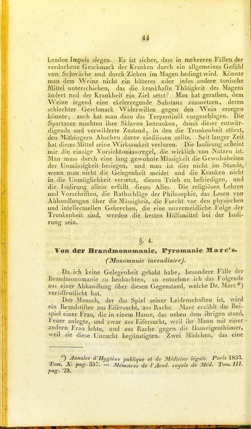 Lenden Impuls siegen. Es ist sicher, dass in melireren Fällen der verdorbene Geschmack der Kranken durch ein allgemeines Gefühl von: Schwäche und durch Ziehen im Magen bedingt wird. Könnte mau dem Weine nicht ein bitteres oder jedes andere tonische Mittel unterschieben, das die krankhafte Thätigkelt des Magens ändert nnd der Krankheit ein Ziel setzt? Man hat gerathen, dem Weine irgend eine ekelerregende Substanz zuzusetzen, deren schlechter Geschmack Widerwillen gegen den Wein erregen könnte; auch hat man dazu das Terpentinöl vorgeschlagen. Die Spartaner machten ihre Sklaven betrunken, damit dieser entwür- digende mid verwilderte Zustand, in den die Trunkenheit stürzt, den Mitbürgern Abscheu davor einflössen sollte. Seit langer Zeit hat dieses Mittel seine Wirksamkeit verloren. Die Isolirung scheint mir die einzige Vorsichtsmaassregel, die wirklich von Nutzen ist. Man muss durch eine lang gewohnte Massigkeit die Gewohnheiten der Unmässigkeit besiegen, und man ist dies nicht im Stande, wenn man nicht die Gelegenheit meidet und die Kranken nicht in die Unmöglichkeit versetzt, diesen Trieb zu, befriedigen, imd die Iso.lirung allein erfüllt dieses Alles. Die religiösen Lehren und Vorschriften, die Rathschläge der Philosophie, das Lesen von Abhandlungen über die Massigkeit, die Furcht vor den physischen und intellectuellen Gebrechen, die eine unvermeidliche Folge der Trunkenheit sind, werden die besten Hüifsmittel bei der Isoli- rung sein, §.4. Von der Brandmonomanie« Pyroinauie Marc's» (Monomanie incendiairej. Da ich keine Gelegenheit gehabt habe, besondere Fälle der Brandmonomanie zu beobachten, so entnehme ich das Folgende aus einer Abhandlung über diesen Gegenstand, welche Dr. Marc*) veröffentlicht hat. Der Mensch, der das Spiel seiner Leidenschaften ist, wird ein Brandstifter aus Eifersucht, aus Rache. Marc erzählt das Bei- spiel einer Frau, die in einem Hause, das neben dem ihrigen stand, Feuer anlegte, und zwar aus Eifersucht, weil ihr Mann mit eyier andern Frau lebte, und aus Rache gegen die Hauseigenlhümer, weil sie diese Unzucht begünstigten. Zwei Mädchen, das eine ') Annales d'Hygiene publique et de Medicine legale. Paris 183^. Toni. pag. 357. — jVe'moires de l'Acad. roi/ale de Mc'd. Tom. III. pag. 29.