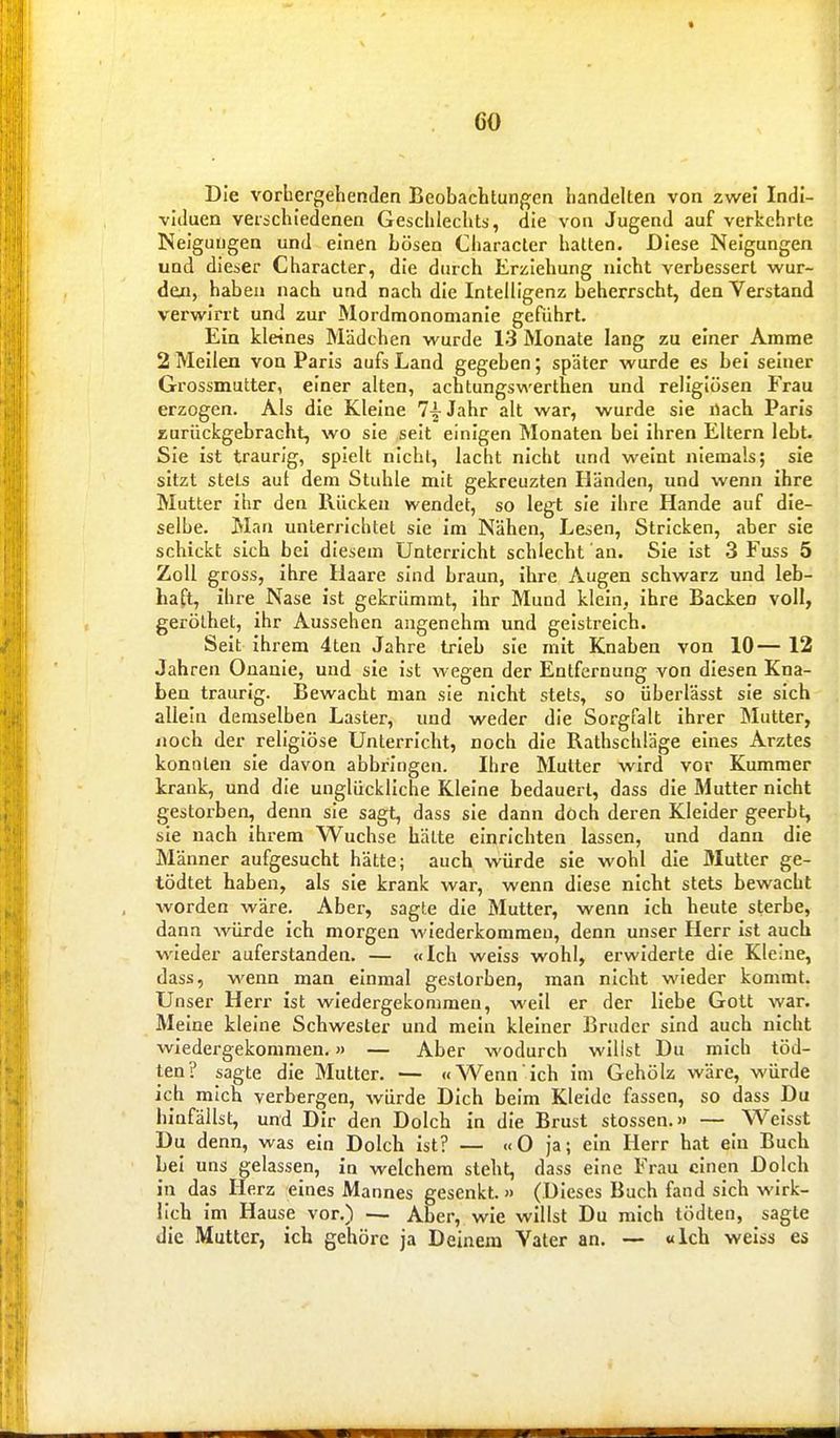 Die vorhergehenden Beobachtungen handelten von zwei Indi- viduen veiichledenen Geschlechts, die von Jugend auf verkehrte Neigungen und einen Lösen Character hatten. Diese Neigungen und dieser Character, die durch Erziehung nicht verbessert wur- de«, haben nach und nach die Intelligenz beherrscht, den Verstand verwirrt und zur Mordmonomanie geführt. Ein kleines Mädchen wurde 13 Monate lang zu einer Amme 2 Mellen von Paris aufs Land gegeben; später wurde es bei seiner Grossmutter, einer alten, achtungswerthen und religiösen Frau erzogen. Als die Kleine 7^ Jahr alt war, wurde sie nach Paris zurückgebracht, wo sie seit einigen Monaten bei ihren Eltern lebt. Sie ist traurig, spielt nicht, lacht nicht und weint niemals; sie sitzt stets aut dem Stuhle mit gekreuzten Händen, und wenn ihre Mutter Ihr den Rücken wendet, so legt sie ihre Hände auf die- selbe. Man unterrichtet sie Im Nähen, Lesen, Stricken, aber sie schickt sich bei diesem Unterricht schlecht an. Sie Ist .3 Fuss 5 Zoll gross, ihre Haare sind braun, Ihre Augen schwarz und leb- haft, ihre Nase ist gekrümmt, Ihr Mund klein, ihre Backen voll, geröthet, ihr Aussehen angenehm und gelstreich. Seit ihrem 4ten Jahre trieb sie mit Knaben von 10— 12 Jahren Onanie, und sie Ist wegen der Entfernung von diesen Kna- ben traurig. Bewacht man sie nicht stets, so überlässt sie sich allein demselben Laster, und weder die Sorgfalt ihrer Mutter, noch der religiöse Unterricht, noch die Rathschläge eines Arztes konnten sie davon abbringen. Ihre Mutter wird vor Kummer krank, und die unglückliche Kleine bedauert, dass die Mutter nicht gestorben, denn sie sagt, dass sie dann doch deren Kleider geerbt, sie nach ihrem Wüchse hätte einrichten lassen, und dann die Männer aufgesucht hätte; auch würde sie wohl die Mutter ge- tödtet haben, als sie krank war, wenn diese nicht stets bewacht worden wäre. Aber, sagte die Mutter, wenn ich heute sterbe, dann würde ich morgen wiederkommen, denn unser Herr ist auch wieder auferstanden. — «Ich weiss wohl, erwiderte die Kleine, dass, wenn man einmal gestorben, man nicht wieder kommt. Unser Herr ist wiedergekommen, weil er der liebe Gott war. Meine kleine Schwester und mein kleiner Bruder sind auch nicht wiedergekommen.» — Aber wodurch willst Du mich töd- ten? sagte die Mutter. — «Wenn ich Im Gehölz wäre, würde ich mich verbergen, würde Dich beim Kleide fassen, so dass Du hinfällst, und Dir den Dolch in die Brust stossen.» — Weisst Du denn, was ein Dolch ist? — «O ja; ein Herr hat ein Buch Lei uns gelassen, ia welchem steht, dass eine Frau einen Dolch in das Herz eines Mannes gesenkt. » (Dieses Buch fand sich wirk- lich Im Hause vor.) — Aber, wie willst Du mich tödten, sagte die Mutter, ich gehöre ja Deinem Vater an. — «Ich weiss es