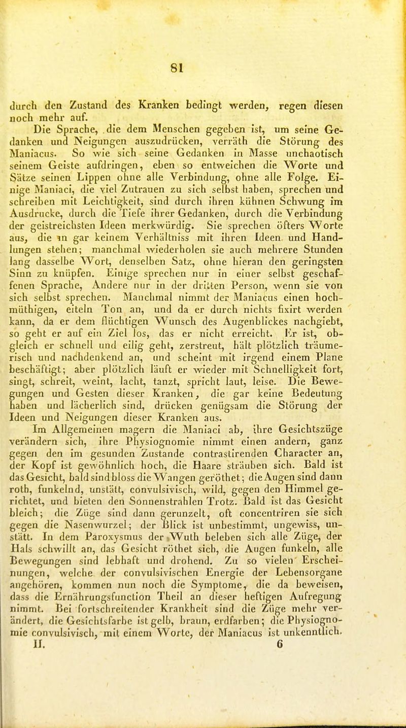 durch den Zustand des Kranken bedingt werden, regen diesen noch mehr auf. Die Sprache, die dem Menschen gegeben Ist, um seine Ge- danken und Neigungen auszudrücken, verräth die Störung des Maniacus. So wie sich seine Gedanken in Masse unchaotisch seinem Geiste aufdringen, eben so entweichen die Worte und Sätze seinen Lippen ohne alle Verbindung, ohne alle Folge. Ei- nige Maniaci, die viel Zutrauen zu sich selbst haben, sprechen und schreiben mit Leichtigkeit, sind durch ihren kühnen Schwung im Ausdrucke, durch die Tiefe ihrer Gedanken, durch die Verbindung der geistreichsten Ideen merkwürdig. Sie sprechen öfters Worte aus, die m gar keinem Verhältniss mit ihren Ideen und Hand- lungen stehen; manchmal wiederholen sie auch mehrere Stunden lang dasselbe Wort, denselben Satz, ohne hieran den geringsten Sinn zu knüpfen. Einige sprechen nur in einer selbst geschaf- fenen Sprache, Andere nur in der drillen Person, wenn sie von sich selbst sprechen. Manchmal nimmt der Maniacus einen hoch- müthigen, eiteln Ton an, und da er durch nichts fixlrt werden kann, da er dem flüchtigen Wunsch des Augenblickes nachgiebt, so geht er auf ein Ziel los, das er nicht erreicht. Er ist, ob- gleich er schnell und eilig geht, zerstreut, hält plötzlich träume- risch und nachdenkend an, und scheint mit irgend einem Plane beschäftigt; aber plötzlich läuft er wieder mit Schnelligkeit fort, singt, schreit, weint, lacht, tanzt, spricht laut, leise. Die Bewe- gungen und Gesten dieser Kranken, die gar keine Bedeutung haben und lächerlich sind, drücken genügsam die Störung der Ideen und Neigungen dieser Kranken aus. Im Allgemeinen magern die Maniaci ab, ihre Gesichtszüge verändern sich, ihre Physiognomie nimmt einen andern, ganz gegen den im gesunden Zustande contrastlrenden Character an, der Kopf ist gewöhnlich hoch, die Haare sträuben sich. Bald ist das Gesicht, baldsindbloss die Wangen geröthet; dieAugensInd dann roth, funkelnd, unstätt, convulsivisch, wild, gegen den Himmel ge- richtet, und bieten den Sonnenstrahlen Trotz. Bald ist das Gesicht bleich; die Züge sind dann gerunzelt, oft concentriren sie sich gegen die Nasenwurzel; der Blick ist unbestimmt, ungewiss, un- stätt. In dem Paroxysmus der iWuth beleben sich alle Züge, der Hals schwillt an, das Gesicht rölhet sich, die Augen funkeln, alle Bewegungen sind lebhaft und drohend. Zu so vielen Erschei- nungen, welche der convulsivischen Energie der Lebensorgane angehören, kommen nun noch die Symptome, die da beweisen, dass die Ernährungsfunction Thell an dieser heftigen Aufregung nimmt. Bei fortschreitender Krankheit sind die Züge mehr ver- ändert, die Gesichtsfarbe ist gelb, braun, erdfarben; die Physiogno- mie convulsivisch, mit einem Worte, der Maniacus ist unkenntlich. II. 6