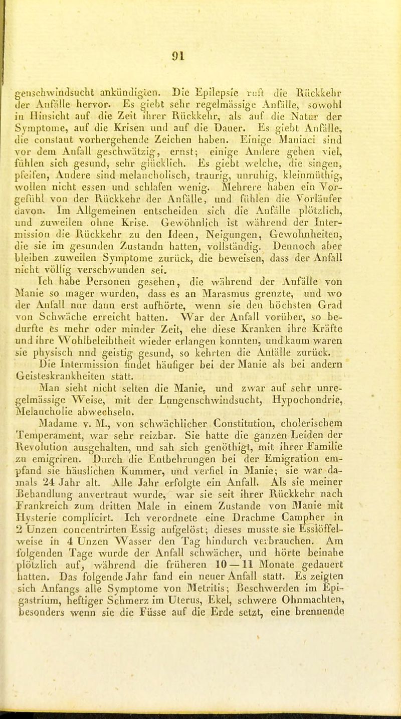 gciHchwiiulsucht ankündigten. Die Epilepsie vtiU die Rückkehr der Anfülle hervor. Es giebt sehr regelmässige Anfülle, sowohl in Hinsicht auf die Zeit ilirer Rückkehr, als auf die Natur der Symptome, auf die Krisen und auf die Daner. Es giebt Anfälle, die conslant vorhergehende Zeichen haben. Einige Maniaci sind vor dem Anfall geschwätzig, ernst; einige Andere gehen viel, fühlen sich gesund, sehr glücklich. Es giebt welche, die singen, pfeifen, Andere sind melancholisch, traurig, unruhig, kleinmüthig, wollen nicht essen und schlafen wenig. Mehrere haben ein Vor- gefühl von der Rückkehr der Anfälle, und fühlen die Vorläufer davon. Im Allgemeinen entscheiden sich die Aufalle plötzlich, und zuweilen ohne Krise. Gewöhnlich ist während der Inter- luissiou die Rückkehr zu den Ideen, Neigungen, Gewohnheiten, die sie im gesunden Zustandn hatten, vollständig. Dennoch aber bleiben zuweilen Symptome zurück, die beweisen, dass der Anfall nicht völlig verschwunden sei. Ich habe Personen gesehen, die während der Anfälle von Manie so mager wurden, dass es an Marasmus grenzte, und wo der Anfall nur dann erst aufhörte, wenn sie den höchsten Grad von Schwäche erreicht halten. War der Anfall vorüber, so be- durfte fes mehr oder minder Zeit, ehe diese Kranken ihre Kräfte und ihre Wohlbeleibtheit wieder erlangen konnten, und kaum waren sie physisch nnd geistig gesund, so kehrten die Antälle zurück. Die Intermission hndet häufiger bei der Manie als bei andern Geisteskrankheiten statt. Man sieht nicht selten die ManlCf und zwar auf sehr unre- gelmässige Weise, mit der Lungenschwindsucht, Hypochondrie, Melancholie abwechseln. Madame v. M., von schwächlicher Constitution, cholerischem Temperament, war sehr reizbar. Sie hatte die ganzen Leiden der Revolution ausgehalten, und sah sich genöthigt, mit ihrer Familie zu emigriren. Durch die Entbehrungen bei der Emigration em- pfand sie häuslichen Kummer, imd verfiel in Manie; sie war da- mals 24 Jahr alt. Alle Jahr erfolgte ein Anfall. Als sie meiner Behandlung anvertraut wurde, war sie seit ihrer Rückkehr nach Frankreich zum dritten Male in einem Zustande von Manie mit Hysterie complicirt. leb verordnete eine Drachme Campher in 2 Unzen concentrlrten Essig aufgelöst; dieses musste sie Esslöffel- weise in 4 Unzen W^asser den Tag hindurch verbrauchen. Am folgenden Tage wurde der Anfall schwächer, und hörte beinahe plötzlich auf^ während die früheren 10 —11 Monate gedauert hatten. Das folgende Jahr fand ein neuer Anfall statt. Es zeigten sich Anfangs alle Symptome von Metrllls; Reschwerden im Epi- gastrlum, heftiger Schmerz im Uterus, Ekel, schwere Ohnmächten, besonders wenn sie die Füsse auf die Erde setzt, eine brennende