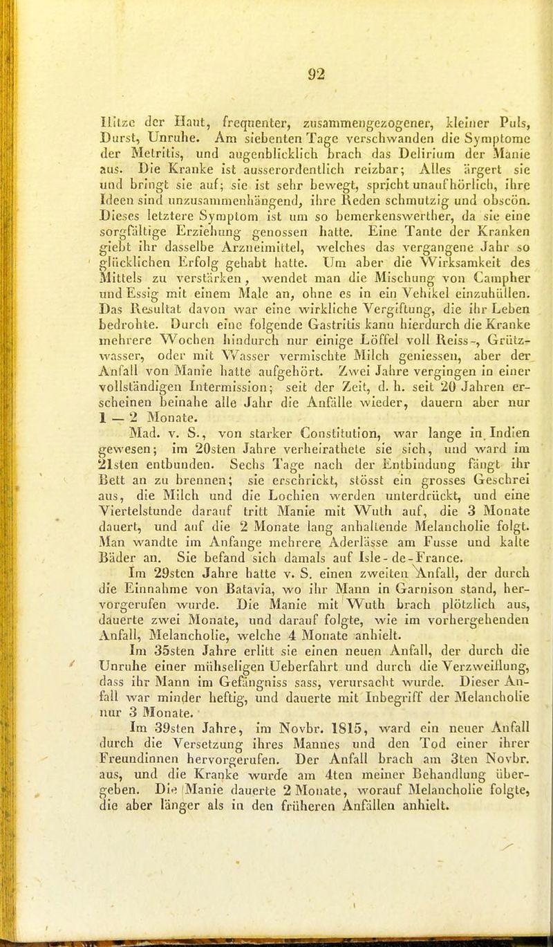 Ililzc der Ilant, freqiienter, zusammengezogener, kleiner Puls, Durst, Unruhe. Am siebenten Tage verschwanden die Symptome der Melritis, und augenblicklich brach das Delirium der Manie aus. Die Kranke ist ausserordentlich reizbar; Alles ärgert sie und bringt sie auf; sie ist sehr bewegt, spricht unaufhörlich, ihre Ideen sind unzusammenhängend, ihre Reden schmutzig und obscön. Dieses letztere Symptom ist um so bemerkenswerther, da sie eine sorgfältige Erziehung genossen hatte. Eine Tante der Kranken giebt ihr dasselbe Arzneimittel, welches das vergangene Jahr so glücklichen Erfolg gehabt hatte. Um aber die Wirksamkeit des Mittels zu verstärken, wendet man die Mischung von Campher und Essig mit einem Male an, ohne es in ein Vehikel einzuhüllen. Das Resultat davon war eine wirkliche Vergiftung, die ihr Leben bedrohte. Durch eine folgende Gastritis kann hierdurch die Kranke mehrere Wochen hindurch nur einige Löffel voll Reiss-, Grütz^ wasser, oder mit V/asser vermischte Milch geniessen, aber der Anfall von Manie hatte aufgehört. Zwei Jahre vergingen in einer vollständigen Intermisslon; seit der Zeit, d.h. seit 20 Jahren er- scheinen beinahe alle Jahr die Anfälle wieder, dauern aber nur 1 — 2 Monate- Mad. V. S., von starker Constitution, war lange in. Indien gewesen; im 20sten Jahre verheirathele sie sich, und ward im 21sten entbunden. Sechs Tage nach der Entbindung fängt ihr Bett an zu brennen; sie erschrickt, stösst ein grosses Geschrei aus, die Milch und die Lochien werden unterdrückt, und eine Viertelstunde darauf tritt Manie mit Wuth auf, die 3 Monate dauert, und auf die 2 Monate lang anhallende Melancholie folgt. Man wandte im Anfange mehrere Aderlässe am Fusse und kalte Bäder an. Sie befand sich damals auf Isle-de-France. Im 29sten Jahre hatte v. S. einen zweiten Unfall, der durch die Einnahme von Batavia, wo Ihr Mann In Garnison stand, her- vorgerufen wurde. Die Manie mit Wuth brach plötzlich aus, dauerte zwei Monate, und darauf folgte, wie im vorhergehenden Anfall, Melancholie, welche 4 Monate anhielt. Im 35sten Jahre erlitt sie einen neuen Anfall, der durch die Unruhe einer mühseligen Ueberfahrt und durch die Verzweiflung, dass ihr Mann Im Gefängniss sass, verursacht wurde. Dieser An- fall war minder heftig, und dauerte mit Inbegriff der Melancholie nur 3 Monate. Im .39sten Jahre, im Novbr. 1815, ward ein neuer Anfall durch die Versetzung Ihres Mannes und den Tod einer ihrer Freundinnen hervorgerufen. Der Anfall brach am 3len Novbr. aus, und die Kranke wurJe am 4ten meiner Behandlung über- geben. DI-^ iManle dauerte 2 Monate, worauf Melancholie folgte, die aber länger als in den früheren Anfällen anhielt.